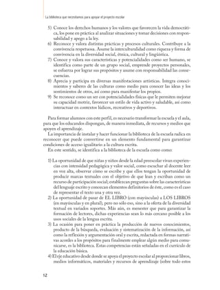 La biblioteca que necesitamos para apoyar el proyecto escolar

     5) Conoce los derechos humanos y los valores que favorecen la vida democráti-
        ca, los pone en práctica al analizar situaciones y tomar decisiones con respon-
        sabilidad y apego a la ley.
     6) Reconoce y valora distintas prácticas y procesos culturales. Contribuye a la
        convivencia respetuosa. Asume la interculturalidad como riqueza y forma de
        convivencia en la diversidad social, étnica, cultural y lingüística.
     7) Conoce y valora sus características y potencialidades como ser humano, se
        identifica como parte de un grupo social, emprende proyectos personales,
        se esfuerza por lograr sus propósitos y asume con responsabilidad las conse-
        cuencias.
     8) Aprecia y participa en diversas manifestaciones artísticas. Integra conoci-
        mientos y saberes de las culturas como medio para conocer las ideas y los
        sentimientos de otros, así como para manifestar los propios.
     9) Se reconoce como un ser con potencialidades físicas que le permiten mejorar
        su capacidad motriz, favorecer un estilo de vida activo y saludable, así como
        interactuar en contextos lúdicos, recreativos y deportivos.

   Para formar alumnos con este perfil, es necesario transformar la escuela y el aula,
para que los educandos dispongan, de manera inmediata, de recursos y medios que
apoyen el aprendizaje.
   La importancia de instalar y hacer funcionar la biblioteca de la escuela radica en
reconocer que puede convertirse en un elemento fundamental para garantizar
condiciones de acceso igualitario a la cultura escrita.
   En este sentido, se identifica a la biblioteca de la escuela como como:

     1) La oportunidad de que niñas y niños desde la edad preescolar vivan experien-
        cias con intensidad pedagógica y valor social, como escuchar al docente leer
        en voz alta, observar cómo se escribe y que ellos tengan la oportunidad de
        producir marcas textuales con el objetivo de que lean y escriban como un
        recurso de participación social; establezcan preguntas sobre las características
        del lenguaje escrito y conozcan elementos definitorios de éste, como es el caso
        de representar el texto una y otra vez.
     2) La oportunidad de pasar de EL LIBRO (con mayúsculas) a LOS LIBROS
        (en mayúsculas y en plural), pero no sólo eso, sino a la oferta de la diversidad
        textual en variados soportes. Más aún, es menester que para garantizar la
        formación de lectores, dichas experiencias sean lo más cercano posible a los
        usos sociales de la lengua escrita.
     3) La ocasión para poner en práctica la producción de nuevos conocimientos,
        producto de la búsqueda, evaluación y sistematización de la información, así
        como la reflexión y argumentación oral y escrita, redactada en formas narrati-
        vas acordes a los propósitos para finalmente emplear algún medio para comu-
        nicarse, es la biblioteca. Estas competencias están señaladas en el currículo de
        la educación básica.
     4) El eje educativo desde donde se apoya el proyecto escolar al proporcionar libros,
        medios informáticos, materiales y recursos de aprendizaje (sobre todo estos


12
 