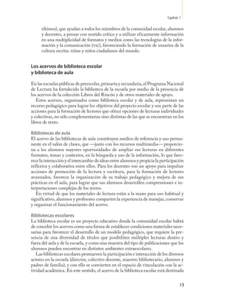 Capítulo 1

      últimos), que ayudan a todos los miembros de la comunidad escolar, alumnos
      y docentes, a pensar con sentido crítico y a utilizar eficazmente información
      en una multiplicidad de formatos y medios como las tecnologías de la infor-
      mación y la comunicación (tic), favoreciendo la formación de usuarios de la
      cultura escrita: niñas y niños ciudadanos del mundo.


Los acervos de biblioteca escolar
y biblioteca de aula

En las escuelas públicas de preescolar, primaria y secundaria, el Programa Nacional
de Lectura ha fortalecido la biblioteca de la escuela por medio de la presencia de
los acervos de la colección Libros del Rincón y de otros materiales de apoyo.
   Estos acervos, organizados como biblioteca escolar y de aula, representan un
recurso pedagógico para lograr los objetivos del proyecto escolar y son parte de las
acciones para la formación de lectores que ofrece opciones de lecturas individuales
y colectivas, no sólo complementarias sino distintas de las que se encuentran en los
libros de texto.

Bibliotecas de aula
El acervo de las bibliotecas de aula constituyen medios de referencia y uso perma-
nente en el salón de clases, que —junto con los recursos multimedia— proporcio-
na a los alumnos mayores oportunidades de ampliar sus lecturas en diferentes
formatos, temas y contextos, en la búsqueda y uso de la información, lo que favo-
rece la interacción y el intercambio de ideas entre alumnos y propicia la participación
reflexiva y colaborativa entre ellos. Para los docentes son un apoyo para impulsar
acciones de promoción de la lectura y escritura, para la formación de lectores
avanzados, favorece la organización de su trabajo pedagógico y mejora de sus
prácticas en el aula, para lograr que sus alumnos desarrollen comprensiones e in-
terpretaciones complejas de los textos.
   En virtud de que los materiales de lectura están a la mano para uso habitual y
significativo, alumnos y profesores comparten la experiencia de manejar, conservar
y organizar el funcionamiento del acervo.

Bibliotecas escolares
La biblioteca escolar es un proyecto educativo donde la comunidad escolar habrá
de concebir los acervos como una forma de establecer condiciones materiales nece-
sarias para favorecer el desarrollo de un modelo pedagógico, que requiere la pre-
sencia de una diversidad de títulos que posibiliten múltiples lecturas dentro y
fuera del aula y de la escuela, y como una muestra del tipo de publicaciones que los
alumnos pueden encontrar en distintos ambientes extraescolares.
   Las bibliotecas escolares promueven la participación e interacción de los diversos
actores en la escuela (director, colectivo docente, maestro bibliotecario, alumnos y
padres de familia), y con ello se convierten en el espacio de vinculación con la ac-
tividad académica. En este sentido, el acervo de la biblioteca escolar está destinada


                                                                                      13
 