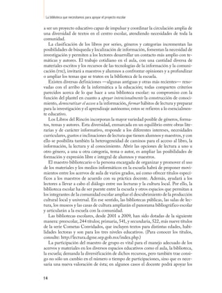 La biblioteca que necesitamos para apoyar el proyecto escolar

a ser un proyecto educativo capaz de impulsar y coordinar la circulación amplia de
una diversidad de textos en el centro escolar, atendiendo necesidades de toda la
comunidad.
   La clasificación de los libros por series, géneros y categorías incrementan las
posibilidades de búsqueda y localización de información, fomentan la necesidad de
investigación y permiten a los lectores desarrollar un contacto más amplio con te-
máticas y autores. El trabajo cotidiano en el aula, con una cantidad diversa de
materiales escritos y los recursos de las tecnologías de la información y la comuni-
cación (tic), invitará a maestros y alumnos a confrontar opiniones y a profundizar
o ampliar los temas que se traten en la biblioteca de la escuela.
   Existen diversas definiciones —algunas antiguas y otras más recientes— reno-
vadas con el arribo de la informática a la educación; todas comparten criterios
parecidos acerca de lo que hace a una biblioteca escolar: su compromiso con la
función del plantel en cuanto a apoyar intencionalmente la construcción de conoci-
miento, democratizar el acceso a la información, formar hábitos de lectura y preparar
para la investigación y el aprendizaje autónomo; estos se refieren a lo esencialmen-
te educativo.
   Los Libros del Rincón incorporan la mayor variedad posible de géneros, forma-
tos, temas y autores. Esta diversidad, enmarcada en un equilibrio entre obras lite-
rarias y de carácter informativo, responde a los diferentes intereses, necesidades
curriculares, gustos e inclinaciones de lectura que tienen alumnos y maestros, y con
ello se posibilita también la heterogeneidad de caminos para el acceso al libro, la
información, la lectura y al conocimiento. Abrir las opciones de lectura a uno u
otro género, a una u otra categoría, tema o autor, es ampliar las posibilidades de
formación y expresión libre e integral de alumnos y maestros.
   El maestro bibliotecario o la persona encargada de organizar y promover el uso
de los materiales y los medios informáticos en la escuela habrá de proponer movi-
mientos entre los acervos de aula de varios grados, así como ofrecer títulos especí-
ficos a los maestros de acuerdo con su práctica docente. Además, ayudará a los
lectores a llevar a cabo el diálogo entre sus lecturas y la cultura local. Por ello, la
biblioteca escolar ha de ser puente entre la escuela y otros espacios que permitan a
los integrantes de la comunidad escolar ampliar el descubrimiento de la producción
cultural local y universal. En ese sentido, las bibliotecas públicas, las salas de lec-
tura, los museos y las casas de cultura ampliarán el panorama bibliográfico escolar
y articularán a la escuela con la comunidad.
   Las bibliotecas escolares, desde 2001 a 2009, han sido dotadas de la siguiente
manera: preescolar, 244 títulos; primaria, 541, y secundaria, 522, más nueve títulos
de la serie Cometas Convidados, que incluyen textos para distintas edades, habi-
lidades lectoras y son para los tres niveles educativos. (Para conocer los títulos,
consulte: http://lectura.dgme.sep.gob.mx/index.php.)
   La participación del maestro de grupo es vital para el manejo adecuado de los
acervos y materiales en los diversos espacios educativos como el aula, la biblioteca,
la escuela; demanda la diversificación de dichos recursos, pero también trae consi-
go no sólo un cambio en el número o tiempo de participaciones, sino que es nece-
saria una nueva valoración de ésta; en algunos casos el docente podrá apoyar los


14
 