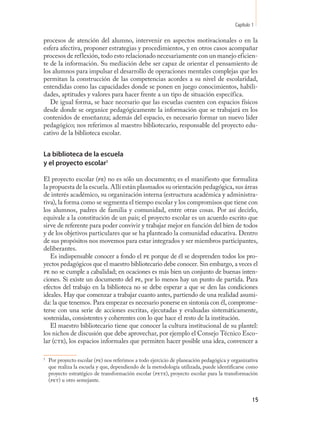 Capítulo 1

procesos de atención del alumno, intervenir en aspectos motivacionales o en la
esfera afectiva, proponer estrategias y procedimientos, y en otros casos acompañar
procesos de reflexión, todo esto relacionado necesariamente con un manejo eficien-
te de la información. Su mediación debe ser capaz de orientar el pensamiento de
los alumnos para impulsar el desarrollo de operaciones mentales complejas que les
permitan la construcción de las competencias acordes a su nivel de escolaridad,
entendidas como las capacidades donde se ponen en juego conocimientos, habili-
dades, aptitudes y valores para hacer frente a un tipo de situación específica.
   De igual forma, se hace necesario que las escuelas cuenten con espacios físicos
desde donde se organice pedagógicamente la información que se trabajará en los
contenidos de enseñanza; además del espacio, es necesario formar un nuevo líder
pedagógico; nos referimos al maestro bibliotecario, responsable del proyecto edu-
cativo de la biblioteca escolar.


La biblioteca de la escuela
y el proyecto escolar1

El proyecto escolar (pe) no es sólo un documento; es el manifiesto que formaliza
la propuesta de la escuela. Allí están plasmados su orientación pedagógica, sus áreas
de interés académico, su organización interna (estructura académica y administra-
tiva), la forma como se segmenta el tiempo escolar y los compromisos que tiene con
los alumnos, padres de familia y comunidad, entre otras cosas. Por así decirlo,
equivale a la constitución de un país; el proyecto escolar es un acuerdo escrito que
sirve de referente para poder convivir y trabajar mejor en función del bien de todos
y de los objetivos particulares que se ha planteado la comunidad educativa. Dentro
de sus propósitos nos movemos para estar integrados y ser miembros participantes,
deliberantes.
   Es indispensable conocer a fondo el pe porque de él se desprenden todos los pro-
yectos pedagógicos que el maestro bibliotecario debe conocer. Sin embargo, a veces el
pe no se cumple a cabalidad; en ocaciones es más bien un conjunto de buenas inten-
ciones. Si existe un documento del pe, por lo menos hay un punto de partida. Para
efectos del trabajo en la biblioteca no se debe esperar a que se den las condiciones
ideales. Hay que comenzar a trabajar cuanto antes, partiendo de una realidad asumi-
da: la que tenemos. Para empezar es necesario ponerse en sintonía con él, comprome-
terse con una serie de acciones escritas, ejecutadas y evaluadas sistemáticamente,
sostenidas, consistentes y coherentes con lo que hace el resto de la institución.
   El maestro bibliotecario tiene que conocer la cultura institucional de su plantel:
los nichos de discusión que debe aprovechar, por ejemplo el Consejo Técnico Esco-
lar (cte), los espacios informales que permiten hacer posible una idea, convencer a

1
    Por proyecto escolar (pe) nos referimos a todo ejercicio de planeación pedagógica y organizativa
    que realiza la escuela y que, dependiendo de la metodología utilizada, puede identificarse como
    proyecto estratégico de transformación escolar (pete), proyecto escolar para la transformación
    (pet) u otro semejante.


                                                                                                  15
 