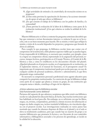 La biblioteca que necesitamos para apoyar el proyecto escolar

      9) ¿Qué actividades de estímulo a la creatividad y de recreación existen en su
         programa?
     10) ¿Cómo están previstas la capacitación de docentes y las acciones sistemáti-
         cas de apoyo al aula que ofrece su biblioteca?
     11) ¿En qué consiste el trabajo de la biblioteca con los padres de familia y la
         comunidad?
     12) ¿Tiene prevista la evaluación de la labor de la biblioteca como parte de la
         evaluación institucional? ¿Con qué criterios se evalúa la utilidad de la bi-
         blioteca?

   Maestro bibliotecario: si al leer y contestar las preguntas anteriores descubrió que
hay que comenzar a revisar documentos internos o a redactar lo que no se ha es-
crito, este es un buen momento para hacerlo. De su misión y visión (que reflejan la
misión y visión de la escuela) dependen los proyectos y programas que formule de
ahora en adelante.
   Para cumplir lo que proponga, la biblioteca escolar tiene que contar con el
compromiso de la institución y debe plantear aspectos viables que se puedan lograr.
Como responsable de la biblioteca, es necesario que considere, por ejemplo, cómo
va a lograr un compromiso oficial, representado en la asignación del personal, re-
cursos, tiempos lectivos, participación en el Consejo Técnico, el Comité de la Bi-
blioteca y más; y cómo lo establecerá en los documentos oficiales del plantel.
¿Quedará plasmado en el proyecto escolar, en el organigrama de su institución, en
el reglamento interno, en el manual de funciones, en el presupuesto anual? Es
importante que el compromiso institucional quede por escrito para que, en caso de
cualquier cambio de personal académico, directivo o administrativo, lo que lleva
planeando tenga continuidad.
   Es necesario su compromiso personal y profesional como agente educativo para
compartir los propósitos institucionales. La convicción de que la biblioteca trabaje
como parte de un equipo que planea y avanza en grupo, de una institución que
comparte metas e ideales, contribuye al logro de los objetivos.

¿Cómo sabemos que la biblioteca escolar
está funcionando como debiera?
Partamos del supuesto de que sabemos y aceptamos que debe existir una biblioteca
escolar en cada plantel de educación básica; de hecho, hay muchas instituciones que
han habilitado un local para ella. Sin embargo, no es suficiente con que los libros,
mapas, cd, revistas, computadoras, periódicos y demás recursos de información se
tengan sin darles ningún uso, incluso instalada la biblioteca, sin vinculación algu-
na con el proyecto escolar. Las investigaciones realizadas en varios países han
mostrado que cuando los alumnos disponen de libros en el plantel y en el aula se
eleva su rendimiento académico, pero que cuando hay un maestro de grupo y un
maestro bibliotecario que promueve la lectura y uso frecuente de esos materiales
informativos y bibliográficos asociados a los procesos de aprendizaje, se incide en
la calidad de la educación.

18
 