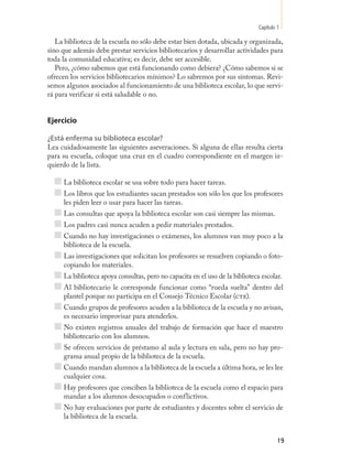 Capítulo 1

   La biblioteca de la escuela no sólo debe estar bien dotada, ubicada y organizada,
sino que además debe prestar servicios bibliotecarios y desarrollar actividades para
toda la comunidad educativa; es decir, debe ser accesible.
   Pero, ¿cómo sabemos que está funcionando como debiera? ¿Cómo sabemos si se
ofrecen los servicios bibliotecarios mínimos? Lo sabremos por sus síntomas. Revi-
semos algunos asociados al funcionamiento de una biblioteca escolar, lo que servi-
rá para verificar si está saludable o no.


Ejercicio

¿Está enferma su biblioteca escolar?
Lea cuidadosamente las siguientes aseveraciones. Si alguna de ellas resulta cierta
para su escuela, coloque una cruz en el cuadro correspondiente en el margen iz-
quierdo de la lista.

     La biblioteca escolar se usa sobre todo para hacer tareas.
     Los libros que los estudiantes sacan prestados son sólo los que los profesores
     les piden leer o usar para hacer las tareas.
     Las consultas que apoya la biblioteca escolar son casi siempre las mismas.
     Los padres casi nunca acuden a pedir materiales prestados.
     Cuando no hay investigaciones o exámenes, los alumnos van muy poco a la
     biblioteca de la escuela.
     Las investigaciones que solicitan los profesores se resuelven copiando o foto-
     copiando los materiales.
     La biblioteca apoya consultas, pero no capacita en el uso de la biblioteca escolar.
     Al bibliotecario le corresponde funcionar como “rueda suelta” dentro del
     plantel porque no participa en el Consejo Técnico Escolar (cte).
     Cuando grupos de profesores acuden a la biblioteca de la escuela y no avisan,
     es necesario improvisar para atenderlos.
     No existen registros anuales del trabajo de formación que hace el maestro
     bibliotecario con los alumnos.
     Se ofrecen servicios de préstamo al aula y lectura en sala, pero no hay pro-
     grama anual propio de la biblioteca de la escuela.
     Cuando mandan alumnos a la biblioteca de la escuela a última hora, se les lee
     cualquier cosa.
     Hay profesores que conciben la biblioteca de la escuela como el espacio para
     mandar a los alumnos desocupados o conflictivos.
     No hay evaluaciones por parte de estudiantes y docentes sobre el servicio de
     la biblioteca de la escuela.


                                                                                        19
 