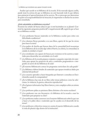 La biblioteca que necesitamos para apoyar el proyecto escolar

  Analice qué sucede en su biblioteca de la escuela. Si ha marcado alguna casilla,
puede tener la certeza de que su biblioteca no está haciendo todo lo que debiera
para potenciar el aprovechamiento de los acervos. No se preocupe por determinar
de quién es la responsabilidad de tal situación; lo importante es diseñar las acciones
para remediarla.

¿Está saludable su biblioteca escolar?
Examine las señales de buena salud, lo que sí está haciéndose en su plantel. Con-
teste las siguientes preguntas positiva (✓) o negativamente (7), según lo que se hace
en su biblioteca escolar.

       ¿Los profesores buscan materiales en la biblioteca escolar para niños con
       dificultades académicas?
       ¿Los alumnos llevan prestados a su casa libros, aparte de los que les sirven
       para hacer la tarea?
       ¿Los padres de familia que buscan datos de la comunidad local encuentran
       en la biblioteca de la escuela algo sobre el barrio, la colonia, la comunidad, la
       ciudad, la entidad y el país?
       ¿Los estudiantes son capaces de buscar por sí mismos en los acervos y mate-
       riales para desarrollar sus actividades en el aula?
       ¿La biblioteca de la escuela prepara conjuntos o paquetes especiales de mate-
       riales para apoyar los proyectos de aula o contenidos programáticos e inte-
       grarlos al acervo de las bibliotecas de aula?
       ¿El maestro bibliotecario conoce los programas curriculares de cada grado?
       ¿La biblioteca elabora listados de materiales que apoyen temáticas dadas por
       solicitud del profesor?
       ¿Los usuarios aprenden a hacer búsquedas por Internet o consultas en Enci-
       clomedia usando la computadora?
       ¿En la biblioteca hay más de un libro sobre temas polémicos como las adic-
       ciones, la violencia, la guerra, educación reproductiva?
       ¿En el género informativo hay libros básicos y más complejos sobre un mismo
       tema?
       ¿Los profesores piden en préstamo libros distintos a los textos escolares?
       ¿Los profesores van con frecuencia a la biblioteca de la escuela a usar los
       materiales para preparar su clase?
       ¿Los profesores suelen conversar con el maestro bibliotecario sobre lo que van
       a hacer y le piden ideas o materiales que les ayuden en el desarrollo de los
       temas?
       ¿Los profesores y directivos toman en cuenta al maestro bibliotecario cuando
       se trata de planear algo dentro de la institución?


20
 