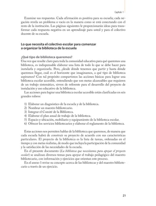 Capítulo 1

   Examine sus respuestas. Cada afirmación es positiva para su escuela; cada ne-
gación revela un problema o vacío en la manera como se está conectando con el
resto de la institución. Las páginas siguientes le proporcionarán ideas para trans-
formar cada respuesta negativa en un aprendizaje para usted y para el colectivo
docente de su escuela.


Lo que necesita el colectivo escolar para comenzar
a organizar la biblioteca de la escuela

¿Qué tipo de biblioteca queremos?
Una vez que resulte claro para toda la comunidad educativa para qué queremos una
biblioteca, es indispensable elaborar una lista de todo lo que se debe hacer para
instalarla y organizarla. Pero, ¿desde dónde tenemos que partir y hasta dónde
queremos llegar, cuál es el horizonte que imaginamos, a qué tipo de biblioteca
aspiramos? Con tal propósito compartimos las acciones básicas para lograr una
biblioteca escolar accesible, entendiendo que son metas alcanzables que requieren
de un trabajo sistemático, sirven de referente para el desarrollo del proyecto de
instalación y uso educativo de la biblioteca.
   Las acciones para lograr una biblioteca escolar accesible están clasificadas en seis
grandes rubros:

  1)   Elaborar un diagnóstico de la escuela y de la biblioteca.
  2)   Nombrar un maestro bibliotecario.
  3)   Integrar el Comité de la Biblioteca.
  4)   Elaborar el plan anual de trabajo de la biblioteca.
  5)   Espacio y ubicación, mobiliario y equipamiento de la biblioteca escolar.
  6)   Ofrecer los servicios bibliotecarios y elaborar el reglamento de la biblioteca.

   Estas acciones nos permiten hablar de la biblioteca que queremos, de manera que
cada escuela habrá de construir su proyecto de acuerdo con sus características
particulares. El proyecto de la biblioteca es la lista de tareas, ordenadas en el
tiempo y con metas realistas, de modo que incluya la participación de la comunidad
y la satisfacción de las necesidades de la escuela.
   En el presente documento (La biblioteca que necesitamos para apoyar el proyecto
escolar) se analizan diversos temas para apoyar el trabajo pedagógico del maestro
bibliotecario, con información y ejercicios que orientan este proceso.
   En el anexo 1 revise su concepto acerca de las bibliotecas y del maestro bibliote-
cario a través de un ejercicio.




                                                                                       21
 