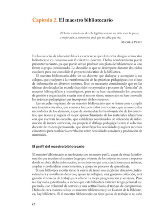 Capítulo 2. El maestro bibliotecario

                     El lector se siente con derecho legítimo a tener un sitio, a ser lo que es,
                     o mejor aún, a convertirse en lo que no sabía que era.
                                                                              Michèle Petit



En las escuelas de educación básica es necesario que el director designe al maestro
bibliotecario en consenso con el colectivo docente. Dicho nombramiento puede
presentar variantes, ya que puede ser un profesor con plaza de bibliotecario o uno
frente a grupo comisionado. Lo deseable es que se desempeñe durante dos ciclos
escolares para que consolide el proyecto educativo de la biblioteca.
   El maestro bibliotecario debe ser un docente que dialogue y acompañe a sus
colegas, que coadyuve a la transformación de las prácticas pedagógicas con el uso
de información en diversos soportes. Esto es necesario considerando que en las
últimas dos décadas las escuelas han sido incorporadas a procesos de “dotación” de
recursos bibliográficos y tecnológicos, pero no se han transformado los procesos
de gestión y organización escolar con el mismo ritmo, menos aún se han innovado
las prácticas pedagógicas que incorporan dichos recursos.
   Las escuelas requieren de un maestro bibliotecario que se forme para cumplir
una función educativa, que conozca los contenidos curriculares, que reconozca las
necesidades de los alumnos, capaz de acompañar la transformación de los docen-
tes, que rescate y sugiera el mejor aprovechamiento de los materiales educativos
con que cuentan las escuelas, que establezca coordenadas de ubicación de infor-
mación de interés curricular, que propicie el diálogo pedagógico entre el colectivo
docente de manera permanente, que identifique las necesidades y sugiera recursos
educativos para cambiar la correlación entre necesidades escolares y producción de
materiales.


El perfil del maestro bibliotecario

El maestro bibliotecario es un docente con un nuevo perfil, capaz de situar la infor-
mación que requiere el maestro de grupo, oferente de los mejores recursos o soportes
donde se ubica dicha información; es un docente que crea condiciones para reforzar,
ampliar y profundizar conocimientos, y apoya los procesos de aprendizaje.
   Si una biblioteca escolar tiene la suerte de tener una excelente ubicación, infra-
estructura y mobiliario decoroso, apoyo tecnológico, una generosa colección, está
ganado el terreno de trabajo para ofrecer la mejor programación y servicios. Pero
no hay nada garantizado, a menos que esta biblioteca también tenga personal ca-
pacitado, con voluntad de servicio y una actitud hacia el trabajo de compromiso.
Dicho de otra manera: si hay un maestro bibliotecario y un Comité de la Bibliote-
ca, hay biblioteca. Si el maestro bibliotecario no tiene ganas de trabajar o no sabe


22
 