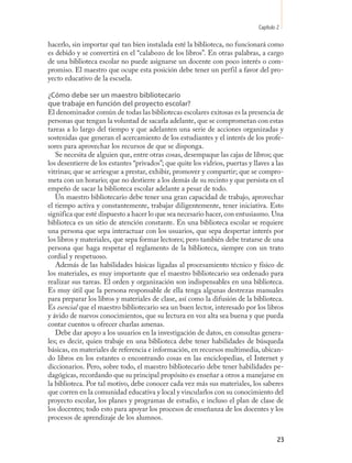 Capítulo 2

hacerlo, sin importar qué tan bien instalada esté la biblioteca, no funcionará como
es debido y se convertirá en el “calabozo de los libros”. En otras palabras, a cargo
de una biblioteca escolar no puede asignarse un docente con poco interés o com-
promiso. El maestro que ocupe esta posición debe tener un perfil a favor del pro-
yecto educativo de la escuela.

¿Cómo debe ser un maestro bibliotecario
que trabaje en función del proyecto escolar?
El denominador común de todas las bibliotecas escolares exitosas es la presencia de
personas que tengan la voluntad de sacarla adelante, que se comprometan con estas
tareas a lo largo del tiempo y que adelanten una serie de acciones organizadas y
sostenidas que generan el acercamiento de los estudiantes y el interés de los profe-
sores para aprovechar los recursos de que se disponga.
   Se necesita de alguien que, entre otras cosas, desempaque las cajas de libros; que
los desentierre de los estantes “privados”; que quite los vidrios, puertas y llaves a las
vitrinas; que se arriesgue a prestar, exhibir, promover y compartir; que se compro-
meta con un horario; que no destierre a los demás de su recinto y que persista en el
empeño de sacar la biblioteca escolar adelante a pesar de todo.
   Un maestro bibliotecario debe tener una gran capacidad de trabajo, aprovechar
el tiempo activa y constantemente, trabajar diligentemente, tener iniciativa. Esto
significa que esté dispuesto a hacer lo que sea necesario hacer, con entusiasmo. Una
biblioteca es un sitio de atención constante. En una biblioteca escolar se requiere
una persona que sepa interactuar con los usuarios, que sepa despertar interés por
los libros y materiales, que sepa formar lectores; pero también debe tratarse de una
persona que haga respetar el reglamento de la biblioteca, siempre con un trato
cordial y respetuoso.
   Además de las habilidades básicas ligadas al procesamiento técnico y físico de
los materiales, es muy importante que el maestro bibliotecario sea ordenado para
realizar sus tareas. El orden y organización son indispensables en una biblioteca.
Es muy útil que la persona responsable de ella tenga algunas destrezas manuales
para preparar los libros y materiales de clase, así como la difusión de la biblioteca.
Es esencial que el maestro bibliotecario sea un buen lector, interesado por los libros
y ávido de nuevos conocimientos, que su lectura en voz alta sea buena y que pueda
contar cuentos u ofrecer charlas amenas.
   Debe dar apoyo a los usuarios en la investigación de datos, en consultas genera-
les; es decir, quien trabaje en una biblioteca debe tener habilidades de búsqueda
básicas, en materiales de referencia e información, en recursos multimedia, ubican-
do libros en los estantes o encontrando cosas en las enciclopedias, el Internet y
diccionarios. Pero, sobre todo, el maestro bibliotecario debe tener habilidades pe-
dagógicas, recordando que su principal propósito es enseñar a otros a manejarse en
la biblioteca. Por tal motivo, debe conocer cada vez más sus materiales, los saberes
que corren en la comunidad educativa y local y vincularlos con su conocimiento del
proyecto escolar, los planes y programas de estudio, e incluso el plan de clase de
los docentes; todo esto para apoyar los procesos de enseñanza de los docentes y los
procesos de aprendizaje de los alumnos.


                                                                                        23
 