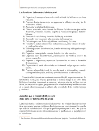 La biblioteca que necesitamos para apoyar el proyecto escolar

Las funciones del maestro bibliotecario13

       1) Organizar el acervo con base en la clasificación de las bibliotecas escolares
          y de aula.
       2) Promover la vinculación entre los acervos de la biblioteca de aula y los de
          la biblioteca escolar.
       3) Ambientar y señalizar la biblioteca.
       4) Diseñar materiales y mecanismos de difusión de información por medio
          de carteles, boletines, volantes, carpetas y publicaciones propias de la bi-
          blioteca.
       5) Promover la circulación y préstamo de libros y materiales.
       6) Responder oportunamente a las consultas de los usuarios.
       7) Estimular procesos de investigación en estudiantes y docentes.
       8) Fomentar la lectura y la escritura en la comunidad, crear círculos de lectu-
          ra y talleres literarios.
       9) Elaborar paquetes de información, listados temáticos y bibliografías espe-
          cializadas.
      10) Organizar visitas guiadas y cursos de inducción a los usuarios.
      11) Organizar ciclos de conferencias, presentaciones de eventos y sesiones de
          lectura en voz alta.
      12) Proponer la adquisición y reposición de materiales, así como el desarrollo
          de colecciones.
      13) Organizar servicios de voluntariado, asociaciones de amigos y padres colabo-
          radores.
      14) Promover el uso didáctico de las tecnologías de la información y comuni-
          cación para la búsqueda, análisis y procesamiento de la información.

   El maestro bibliotecario es un docente responsable del proyecto educativo de
la biblioteca escolar, que propicia que se lea y se escriba; indaga en los libros de la
biblioteca, investiga, recomienda a maestros y alumnos, vincula un libro con un
lector, un autor con un oyente, propone vínculos entre la lectura y la vida cotidiana
de la escuela y la comunidad, y se adelanta a las necesidades de los posibles lectores
y escritores.


Aspectos que el maestro bibliotecario
debe conocer del maestro de grupo

La base del éxito de una biblioteca escolar al servicio del proyecto educativo escolar
tiene que ver con las cosas cotidianas. Lo óptimo es que exista integración entre lo
que se hace en la biblioteca y lo que el profesor planea para su aula. Así que un
maestro bibliotecario atento intentará relacionar lo que hace con lo que el profesor
va necesitando.

1
     Las funciones del maestro bibliotecario las desarrolla con el apoyo del Comité de la Biblioteca.


24
 