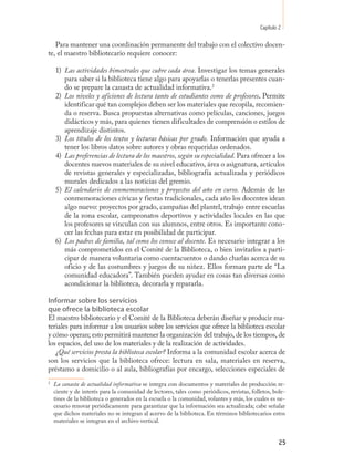 Capítulo 2

   Para mantener una coordinación permanente del trabajo con el colectivo docen-
te, el maestro bibliotecario requiere conocer:

    1) Las actividades bimestrales que cubre cada área. Investigar los temas generales
       para saber si la biblioteca tiene algo para apoyarlas o tenerlas presentes cuan-
       do se prepare la canasta de actualidad informativa.24.
    2) Los niveles y aficiones de lectura tanto de estudiantes como de profesores. Permite
       identificar qué tan complejos deben ser los materiales que recopila, recomien-
       da o reserva. Busca propuestas alternativas como películas, canciones, juegos
       didácticos y más, para quienes tienen dificultades de comprensión o estilos de
       aprendizaje distintos.
    3) Los títulos de los textos y lecturas básicas por grado. Información que ayuda a
       tener los libros datos sobre autores y obras requeridas ordenados.
    4) Las preferencias de lectura de los maestros, según su especialidad. Para ofrecer a los
       docentes nuevos materiales de su nivel educativo, área o asignatura, artículos
       de revistas generales y especializadas, bibliografía actualizada y periódicos
       murales dedicados a las noticias del gremio.
    5) El calendario de conmemoraciones y proyectos del año en curso. Además de las
       conmemoraciones cívicas y fiestas tradicionales, cada año los docentes idean
       algo nuevo: proyectos por grado, campañas del plantel, trabajo entre escuelas
       de la zona escolar, campeonatos deportivos y actividades locales en las que
       los profesores se vinculan con sus alumnos, entre otros. Es importante cono-
       cer las fechas para estar en posibilidad de participar.
    6) Los padres de familia, tal como los conoce al docente. Es necesario integrar a los
       más comprometidos en el Comité de la Biblioteca, o bien invitarlos a parti-
       cipar de manera voluntaria como cuentacuentos o dando charlas acerca de su
       oficio y de las costumbres y juegos de su niñez. Ellos forman parte de “La
       comunidad educadora”. También pueden ayudar en cosas tan diversas como
       acondicionar la biblioteca, decorarla y repararla.

Informar sobre los servicios
que ofrece la biblioteca escolar
El maestro bibliotecario y el Comité de la Biblioteca deberán diseñar y producir ma-
teriales para informar a los usuarios sobre los servicios que ofrece la biblioteca escolar
y cómo operan; esto permitirá mantener la organización del trabajo, de los tiempos, de
los espacios, del uso de los materiales y de la realización de actividades.
   ¿Qué servicios presta la biblioteca escolar? Informa a la comunidad escolar acerca de
son los servicios que la biblioteca ofrece: lectura en sala, materiales en reserva,
préstamo a domicilio o al aula, bibliografías por encargo, selecciones especiales de
2
    La canasta de actualidad informativa se integra con documentos y materiales de producción re-
    ciente y de interés para la comunidad de lectores, tales como periódicos, revistas, folletos, bole-
    tines de la biblioteca o generados en la escuela o la comunidad, volantes y más, los cuales es ne-
    cesario renovar periódicamente para garantizar que la información sea actualizada; cabe señalar
    que dichos materiales no se integran al acervo de la biblioteca. En términos bibliotecarios estos
    materiales se integran en el archivo vertical.


                                                                                                     25
 