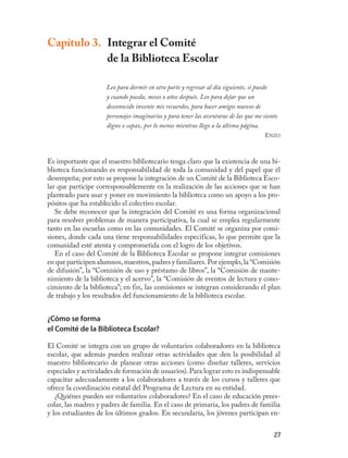 Capítulo 3. Integrar el Comité
            de la Biblioteca Escolar

                     Leo para dormir en otra parte y regresar al día siguiente, si puedo
                     y cuando pueda, meses o años después. Leo para dejar que un
                     desconocido invente mis recuerdos, para hacer amigos nuevos de
                     personajes imaginarios y para tener las aventuras de las que me siento
                     digno o capaz, por lo menos mientras llego a la última página.
                                                                                     ENZO



Es importante que el maestro bibliotecario tenga claro que la existencia de una bi-
blioteca funcionando es responsabilidad de toda la comunidad y del papel que él
desempeña; por esto se propone la integración de un Comité de la Biblioteca Esco-
lar que participe corresponsablemente en la realización de las acciones que se han
planteado para usar y poner en movimiento la biblioteca como un apoyo a los pro-
pósitos que ha establecido el colectivo escolar.
   Se debe reconocer que la integración del Comité es una forma organizacional
para resolver problemas de manera participativa, la cual se emplea regularmente
tanto en las escuelas como en las comunidades. El Comité se organiza por comi-
siones, donde cada una tiene responsabilidades específicas, lo que permite que la
comunidad esté atenta y comprometida con el logro de los objetivos.
   En el caso del Comité de la Biblioteca Escolar se propone integrar comisiones
en que participen alumnos, maestros, padres y familiares. Por ejemplo, la “Comisión
de difusión”, la “Comisión de uso y préstamo de libros”, la “Comisión de mante-
nimiento de la biblioteca y el acervo”, la “Comisión de eventos de lectura y cono-
cimiento de la biblioteca”; en fin, las comisiones se integran considerando el plan
de trabajo y los resultados del funcionamiento de la biblioteca escolar.


¿Cómo se forma
el Comité de la Biblioteca Escolar?

El Comité se integra con un grupo de voluntarios colaboradores en la biblioteca
escolar, que además pueden realizar otras actividades que den la posibilidad al
maestro bibliotecario de planear otras acciones (como diseñar talleres, servicios
especiales y actividades de formación de usuarios). Para lograr esto es indispensable
capacitar adecuadamente a los colaboradores a través de los cursos y talleres que
ofrece la coordinación estatal del Programa de Lectura en su entidad.
   ¿Quiénes pueden ser voluntarios colaboradores? En el caso de educación prees-
colar, las madres y padres de familia. En el caso de primaria, los padres de familia
y los estudiantes de los últimos grados. En secundaria, los jóvenes participan en-


                                                                                         27
 
