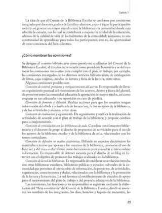 Capítulo 3

   La idea de que el Comité de la Biblioteca Escolar se conforme por comisiones
integradas por docentes, padres de familia y alumnos, es para lograr la participación
social y así generar un mayor vínculo entre la biblioteca y la comunidad donde está
adscrita la escuela, con lo cual se contribuirá a mejorar la calidad de la educación,
además de la calidad de vida de los habitantes de la comunidad; asimismo, es una
oportunidad de aprendizaje para todos los participantes; esto es, da oportunidad
de crear conciencia del bien colectivo.


¿Cómo nombrar las comisiones?

Se designa al maestro bibliotecario como presidente académico del Comité de la
Biblioteca Escolar, al director de la escuela como presidente honorario y se definen
todas las comisiones necesarias para cumplir con el plan de trabajo; por ejemplo,
las comisiones encargadas de los diversos servicios bibliotecarios, de catalogación
de libros, cajas viajeras, círculos de lectura y feria de la lectura, entre otras.
   Algunas comisiones posibles son:
   Comisión de control, préstamo y enriquecimiento del acervo. Es responsable de llevar
un seguimiento puntual del movimiento de los acervos, dentro y fuera del plantel,
de promover entre la comunidad educativa la aportación de nuevos títulos, así como
asegurar su uso adecuado o su reposición en caso de pérdida.
   Comisión de fomento y difusión. Realiza acciones para que los usuarios tengan
información detallada y actualizada de los acervos, de los servicios de la biblioteca,
y de las actividades y eventos, entre otras.
   Comisión de evaluación y seguimiento. Da seguimiento y verifica la realización de
actividades de acuerdo con el plan de trabajo de la biblioteca; y propone cambios
para su mejoramiento.
   Comisión de vinculación con las bibliotecas de aula. Coordina con el maestro biblio-
tecario y el docente de grupo el diseño de propuestas de actividades para el uso de
los acervos de la biblioteca escolar y de la biblioteca de aula, relacionados con los
temas curriculares.
   Comisión de difusión en medios electrónicos. Difunde en espacios electrónicos los
materiales y textos que apoyan a los usuarios de la biblioteca, promueve el uso de
Internet y del correo electrónico como herramienta para consultar e intercambiar
información. Es responsable de obtener asesoría para el diseño de un blog en In-
ternet con el objetivo de promover los trabajos realizados en la biblioteca.
   Comisión de la red de bibliotecas. Es responsable de establecer una relación estrecha
con otras bibliotecas escolares, bibliotecas públicas y espacios culturales de la co-
munidad que permitan el intercambio de información, de proyectos, de actividades,
experiencias, conocimientos y dudas, relacionadas con la biblioteca y la promoción
de la lectura y la escritura. La red favorece el establecimiento de vínculos de apoyo
para el mejoramiento del plan de trabajo y del proyecto educativo de la biblioteca.
   Las comisiones, las funciones y los responsables se registran mediante la elabo-
ración del “Acta constitutiva” del Comité de la Biblioteca Escolar, donde se anota-
rán los nombres de los integrantes, los días, horarios y lugares de encuentro, las


                                                                                       29
 