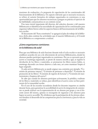 La biblioteca que necesitamos para apoyar el proyecto escolar

reuniones de evaluación y la propuesta de capacitación de los comisionados del
funcionamiento de la biblioteca. Un aspecto relevante que es necesario reconocer,
se refiere al carácter formativo de trabajar organizados en comisiones; es una
oportunidad para que los alumnos reconozcan y pongan en práctica el ejercicio de
las habilidades comunicativas en un contexto social.
   Una tarea inicial importante del director, del colectivo docente y del maestro
bibliotecario es identificar las necesidades de capacitación de los comisionados para
organizar talleres breves sobre los aspectos básicos del funcionamiento de la biblio-
teca escolar.
   Al documento del “Acta constitutiva” se agregará al plan de trabajo de la biblio-
teca; dicho plan contiene las actividades que el maestro bibliotecario y el Comité
de la Biblioteca se comprometen a realizar.


¿Cómo organizamos comisiones
en la biblioteca de aula?

Para que una biblioteca de aula funcione durante todo el ciclo escolar es necesario
establecer acuerdos de uso y de ofrecimiento de servicios bibliotecarios, donde los
alumnos pueden participar organizados en comisiones. Por eso es necesario que el
acervo se mantenga organizado, se preste de manera sencilla y ágil, se registre la
devolución de los libros y materiales, se promuevan los libros menos leídos, se
mantenga decorado con temas alusivos a cada mes, así como mantener limpio el
lugar asignado.
   A cada servicio bibliotecario se puede asignar una comisión; por ejemplo, “Co-
misión de préstamo interno”, “Comisión de préstamo a domicilio”, “Comisión de
promoción de los libros”, “Comisión de registro de lecturas” y “Comisión de man-
tenimiento y limpieza del acervo”.
   Se sabe que cuando los alumnos participan activamente, la pérdida y maltrato
de los libros y materiales se reduce, pues identifican el acervo como un bien patri-
monio de la comunidad escolar.
   En el caso de las escuelas secundarias donde los docentes imparten su cátedra
durante horas, para garantizar la accesibilidad al acervo la integración de comisio-
nes se puede realizar con la representación de un alumno por grupo y con el do-
cente asesor del mismo, quienes se encargarán de organizar a los alumnos para
lograr un acervo accesible. No olvidemos que la participación de los jóvenes alum-
nos fortalece el desarrollo de las competencias para la convivencia y para la vida en
sociedad.




30
 