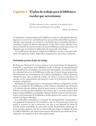 Capítulo 4. El plan de trabajo para la biblioteca
            escolar que necesitamos

                     Un libro, mientras no se lee, es solamente ser en potencia, tan en
                     potencia como una bomba que no ha estallado.
                                                                        María Zambrano



La instalación y funcionamiento de la biblioteca escolar en cada plantel educativo
requiere de una serie de actividades previas que permitan desarrollar un proyecto
educativo que responda a los intereses y necesidades de la comunidad educativa y
contribuya a lograr los objetivos del proyecto escolar. Por lo tanto, debemos tener
clara la situación de nuestra escuela y de nuestra biblioteca escolar para contar con
elementos que nos faciliten la elaboración de nuestro plan de trabajo.
   En la elaboración del plan de trabajo de la biblioteca escolar es necesario dife-
renciar las siguientes etapas: diagnóstico, programación, ejecución y evaluación.


Actividades previas al plan de trabajo

El Programa Nacional de Lectura propone como herramienta de diagnóstico,
evaluación y seguimiento de la biblioteca escolar el formato de autoseguimiento
para identificar las necesidades y las situaciones que impiden a los alumnos dispo-
ner a plenitud del acervo de la biblioteca escolar, que al mismo tiempo proporcione
elementos para una autoevaluación de la práctica pedagógica y ofrezca elementos
sustantivos para crear un plan de trabajo con metas y acciones específicas, de
acuerdo con los requerimientos del proyecto escolar en la formación de lectores y
escritores competentes.
   El formato de autoseguimiento es una guía para elaborar el diagnóstico inicial,
previo a la instalación de la biblioteca escolar contiene indicadores que el director
y el colectivo docente deberán observar para conocer y evaluar la situación de la
biblioteca escolar; permite identificar las acciones que es necesario realizar para
lograr su disponibilidad y accesibilidad. Además, durante el proceso de instrumen-
tación y funcionamiento de la biblioteca, facilita observar los avances y dar segui-
miento a los logros obtenidos.
   Los indicadores contenidos en el formato de autoseguimiento corresponden a
una propuesta de planeación de actividades y que no necesariamente tienen que
seguir la secuencia en que se presentan, sino que se van logrando las metas de
acuerdo con las necesidades de cada centro escolar. Es pertinente señalar que al-
gunas escuelas requieren más de un ciclo escolar para lograr su objetivo de hacer
accesible la biblioteca, así como la permanencia del proyecto por medio de la par-
ticipación y el compromiso de la comunidad escolar.


                                                                                    31
 