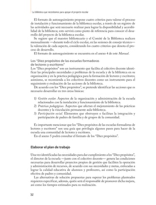 La biblioteca que necesitamos para apoyar el proyecto escolar

   El formato de autoseguimiento propone cuatro criterios para valorar el proceso
de instalación y funcionamiento de la biblioteca escolar, a través de un registro de
las actividades que será necesario realizar para lograr la disponibilidad y accesibi-
lidad de la biblioteca; esto servirá como punto de referencia para conocer el desa-
rrollo del proyecto de la biblioteca escolar.
   Se sugiere que el maestro bibliotecario y el Comité de la Biblioteca realicen
mensualmente —durante todo el ciclo escolar, en las sesiones de consejo técnico—
la valoración de cada aspecto, considerando los cuatro criterios que denota el pro-
ceso de desarrollo.
   El formato de autoseguimiento se encuentra en el anexo 4 de este Manual.

Los “Diez propósitos de las escuelas formadoras
de lectores y escritores”
Los “Diez propósitos” son un instrumento que facilita al colectivo docente identi-
ficar las principales necesidades y problemas de la escuela y de la biblioteca en su
organización y en la práctica pedagógica para la formación de lectores y escritores;
asimismo, se recomienda a los colectivos docentes como un instrumento para el
seguimiento y evaluación de las acciones de la biblioteca.
   De acuerdo con los “Diez propósitos”, se pretende identificar las acciones que es
necesario desarrollar en tres áreas básicas:

     1) Gestión escolar. Aspectos de la organización y administración de la escuela
        relacionados con la instalación y funcionamiento de la biblioteca.
     2) Prácticas pedagógicas. Aspectos que afectan el mejoramiento de las prácticas
        docentes y la vinculación permanente aula-biblioteca.
     3) Participación social. Elementos que obstruyen o facilitan la integración y
        participación de padres de familia y de grupos de la comunidad.

   Es importante mencionar que los “Diez propósitos de las escuelas formadoras de
lectores y escritores” son una guía que privilegia algunos pasos para hacer de la
escuela una comunidad de lectores y escritores.
   En el anexo 5 podrá consultar el formato de los “Diez propósitos”.


Elaborar el plan de trabajo

Una vez identificadas las necesidades para dar cumplimiento a los “Diez propósitos”,
el director de la escuela —junto con el colectivo docente— genera las condiciones
necesarias para desarrollar proyectos propios de gestión que faciliten la operación
y administración de recursos, de acuerdo con sus necesidades y metas, enfocadas a
lograr la calidad educativa de alumnos y profesores, así como la participación
efectiva de padres y comunidad.
   Las alternativas de solución propuestas para superar los problemas planteados
requieren especificar, además, quién será el responsable de promover dicha mejora,
así como los tiempos estimados para su realización.


32
 