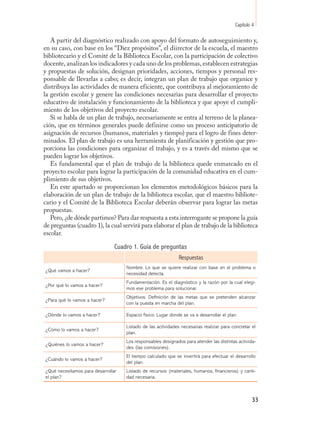 Capítulo 4

   A partir del diagnóstico realizado con apoyo del formato de autoseguimiento y,
en su caso, con base en los “Diez propósitos”, el diirector de la escuela, el maestro
bibliotecario y el Comité de la Biblioteca Escolar, con la participación de colectivo
docente, analizan los indicadores y cada uno de los problemas, establecen estrategias
y propuestas de solución, designan prioridades, acciones, tiempos y personal res-
ponsable de llevarlas a cabo; es decir, integran un plan de trabajo que organice y
distribuya las actividades de manera eficiente, que contribuya al mejoramiento de
la gestión escolar y genere las condiciones necesarias para desarrollar el proyecto
educativo de instalación y funcionamiento de la biblioteca y que apoye el cumpli-
miento de los objetivos del proyecto escolar.
   Si se habla de un plan de trabajo, necesariamente se entra al terreno de la planea-
ción, que en términos generales puede definirse como un proceso anticipatorio de
asignación de recursos (humanos, materiales y tiempo) para el logro de fines deter-
minados. El plan de trabajo es una herramienta de planificación y gestión que pro-
porciona las condiciones para organizar el trabajo, y es a través del mismo que se
pueden lograr los objetivos.
   Es fundamental que el plan de trabajo de la biblioteca quede enmarcado en el
proyecto escolar para lograr la participación de la comunidad educativa en el cum-
plimiento de sus objetivos.
   En este apartado se proporcionan los elementos metodológicos básicos para la
elaboración de un plan de trabajo de la biblioteca escolar, que el maestro bibliote-
cario y el Comité de la Biblioteca Escolar deberán observar para lograr las metas
propuestas.
   Pero, ¿de dónde partimos? Para dar respuesta a esta interrogante se propone la guía
de preguntas (cuadro 1), la cual servirá para elaborar el plan de trabajo de la biblioteca
escolar.

                                Cuadro 1. Guía de preguntas
                                                              Respuestas
                                    Nombre. Lo que se quiere realizar con base en el problema o
¿Qué vamos a hacer?
                                    necesidad detecta.
                                    Fundamentación. Es el diagnóstico y la razón por la cual elegi-
¿Por qué lo vamos a hacer?
                                    mos ese problema para solucionar.
                                    Objetivos. Definición de las metas que se pretenden alcanzar
¿Para qué lo vamos a hacer?
                                    con la puesta en marcha del plan.

¿Dónde lo vamos a hacer?            Espacio físico. Lugar donde se va a desarrollar el plan.

                                    Listado de las actividades necesarias realizar para concretar el
¿Cómo lo vamos a hacer?
                                    plan.
                                    Los responsables designados para atender las distintas activida-
¿Quiénes lo vamos a hacer?
                                    des (las comisiones).
                                    El tiempo calculado que se invertirá para efectuar el desarrollo
¿Cuándo lo vamos a hacer?
                                    del plan.
¿Qué necesitamos para desarrollar   Listado de recursos (materiales, humanos, financieros) y canti-
el plan?                            dad necesaria.



                                                                                                    33
 