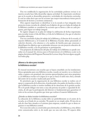 La biblioteca que necesitamos para apoyar el proyecto escolar

   Una vez establecida la organización de las actividades podemos revisar si en
nuestra escuela hace falta desarrollar alguna actividad. Es importante corroborar
que en la escuela se desarrollen proyectos y actividades de vinculación curricular,
lo cual no sobra decir que son las acciones que mayor trascendencia tienen para la
formación de lectores y escritores autónomos.
   Otro aspecto importante es identificar si en la escuela se han integrado otros
proyectos (como escuelas de calidad) con el objetivo de que en el plan de trabajo de
la biblioteca también se consideren las acciones que se lleven a cabo en cada pro-
grama, para lograr un trabajo integral.
   Se sugiere integrar en su plan de trabajo la celebración de fechas importantes
para recordar (como el día del libro y el día de la biblioteca) y las que el colectivo
considere relevantes.
   Una vez concluido el plan de trabajo de la biblioteca, el director de la escuela, el
maestro bibliotecario y el Comité de la Biblioteca Escolar deben presentarlo al
colectivo docente, a los alumnos y a los padres de familia para que conozcan e
identifiquen los objetivos que se pretenden alcanzar con este proyecto educativo de
la biblioteca escolar, a fin de garantizar su participación.
   Una propuesta de elaboración del plan de trabajo de la biblioteca se puede con-
sultar en el manual Seis Acciones para el Fortalecimiento de la Biblioteca escolar en la
página electrónica del Programa Nacional de Lectura: http://lectura.dgme.sep.gob.
mx/index.php.


¡Manos a la obra para instalar
la biblioteca escolar!

Es inusual encontrarse con escuelas que se hayan concebido con las instalaciones
físicas apropiadas para una biblioteca escolar, cuando así sucede y no se destina el
salón o espacio con prontitud, éste termina aprovechándose para otros propósitos
y a la biblioteca escolar se le asigna (si es que se hace) el salón más chico, retirado
del centro de la escuela e inadecuado para tal fin.
   Es prioritario que la organización de una biblioteca escolar se realice con el
apoyo y cooperación de la dirección, el profesorado y los padres de familia; es decir,
que la biblioteca escolar es motivo también de las atenciones de la gestión escolar.
No se le puede delegar esta tarea a una sola persona sin poder o capacidad de de-
cisión, de ahí que la participación del director es fundamental para garantizar el
éxito en las acciones de gestión que tiene que realizar el maestro bibliotecario.

¿Dónde se debe instalar la biblioteca escolar?
La ubicación de la biblioteca escolar debe ser preferiblemente en el centro de la
escuela, no al fondo de un corredor. No puede ser un simple salón. El área de un
aula de clase bien situada es el mínimo para empezar, cuando lo que se desea or-
ganizar es una biblioteca central.
   Si se usan dos aulas ya construidas para destinarlas a la biblioteca, estas deben
estar comunicadas entre sí, de modo que sea una sola área. El espacio debe


34
 