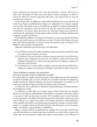 Capítulo 4

tener suficiente luz natural en la zona de estantería y lectura. El local no
debe tener humedad de filtraciones por lluvia o baños contiguos; lo ideal es
ubicar los libros en estantes separados del suelo, como precaución en caso de
inundaciones menores.
   El área destinada a la biblioteca escolar debe distribuirse por zonas abiertas, de
manera que haya la posibilidad de trabajar con subgrupos en el interior, siempre
con las áreas conectadas entre sí. Usualmente se reparte el espacio disponible en
una zona de estantería y otra de lectura en sala sin separación física; evite los
mostradores y las barras. Estas dos áreas, con suficiente espacio para permitir la
circulación de estudiantes en todas partes, deben facilitar el trabajo simultáneo de
un grupo completo del plantel.
   En la biblioteca hablamos de “puestos de lectura”, es clave para calcular de forma
realista qué puede hacerse en la biblioteca escolar. Es decir, debe haber sitio para
que cada alumno del grado con mayor número de alumnos tenga un espacio en la
biblioteca para trabajar cómodamente.
   Algunas condiciones particulares por nivel educativo:

  1) La biblioteca de preescolar debe considerar espacios para leer al nivel del suelo
     y en mesas para compartir con pares.
  2) La biblioteca de primaria debe considerar espacios para leer al nivel del suelo,
     espacios para compartir con pares y/o con adultos y nichos de lectura para
     subgrupos pequeños (3 o 4 personas) que garanticen el trabajo en equipo y el
     encuentro entre lectores.
  3) La biblioteca de secundaria debe considerar espacios para lectura individual y
     trabajos en equipos, así como para el diálogo y comentarios sobre las lecturas.

¿Qué mobiliario y equipo son necesarios
para que funcione mejor la biblioteca escolar?
La entrada debe ser amplia, pensada para que no haya aglomeraciones de estudiantes
ni cuellos de botella ante un acceso estrecho en un corredor de fondo. Considerar un
mueble sencillo de cubículos abiertos, que sirva de “paquetería” a la entrada (y a la
vista), para controlar el ingreso de bolsas, loncheras, ropa y alimentos.
   La ubicación de la colección es elemento fundamental para el funcionamiento
de la biblioteca escolar.
   La biblioteca escolar debe ser un lugar seguro y bien iluminado; los muebles
básicos son los estantes, preferiblemente de madera y sin puertas corredizas, vidrios
o cosa por el estilo que permitan cerrarlos. Si se mandan hacer, lo más funcional
son los entrepaños con tablas verticales de separación cada treinta centímetros para
que los libros no se caigan de costado. Los estantes modulares conformados por
cubos apilables de madera son ideales para este propósito, porque se mueven fácil-
mente y se pueden utilizar de distintas formas; otra alternativa son los huacales,
tablas con ladrillos, cajas portátiles o exhibidores.
   Mesas y asientos deben ser idealmente de madera. Si no hay más remedio que
usar sillas de plástico, es mejor elegir bancos apilables en vez de sillas con partes de
metal, que son más costosas, ocupan más espacio, son pesadas y muy ruidosas; en


                                                                                       35
 