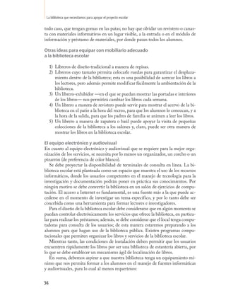 La biblioteca que necesitamos para apoyar el proyecto escolar

todo caso, que tengan gomas en las patas; no hay que olvidar un revistero o canas-
ta con materiales informativos en un lugar visible, a la entrada o en el módulo de
información y préstamo de materiales, por donde pasan todos los alumnos.

Otras ideas para equipar con mobiliario adecuado
a la biblioteca escolar

     1) Libreros de diseño tradicional a manera de repisas.
     2) Libreros cuyo tamaño permita colocarle ruedas para garantizar el desplaza-
        miento dentro de la biblioteca; esta es una posibilidad de acercar los libros a
        los lectores, pero además permite modificar fácilmente la ambientación de la
        biblioteca.
     3) Un librero-exhibidor —en el que se puedan mostrar las portadas e interiores
        de los libros— nos permitirá cambiar los libros cada semana.
     4) Un librero a manera de revistero puede servir para mostrar el acervo de la bi-
        blioteca en el patio a la hora del recreo, para que los alumnos lo conozcan, y a
        la hora de la salida, para que los padres de familia se animen a leer los libros.
     5) Un librero a manera de zapatera o baúl puede apoyar la visita de pequeñas
        colecciones de la biblioteca a los salones y, claro, puede ser otra manera de
        mostrar los libros en la biblioteca escolar.

El equipo electrónico y audiovisual
En cuanto al equipo electrónico y audiovisual que se requiere para la mejor orga-
nización de los servicios, se necesita por lo menos un organizador, un corcho o un
pizarrón (de preferencia de color blanco).
   Se debe proyectar la disponibilidad de terminales de consulta en línea. La bi-
blioteca escolar está planteada como un espacio que muestra el uso de los recursos
informáticos, donde los usuarios competentes en el manejo de tecnología para la
investigación y documentación podrán poner en práctica sus conocimientos. Por
ningún motivo se debe convertir la biblioteca en un salón de ejercicios de compu-
tación. El acceso a Internet es fundamental, es una fuente más a la que puede ac-
cederse en el momento de investigar un tema específico, y por lo tanto debe ser
concebida como una herramienta para formar lectores e investigadores.
   Para el diseño de la biblioteca escolar debe considerarse que en algún momento se
puedan controlar electrónicamente los servicios que ofrece la biblioteca, en particu-
lar para realizar los préstamos; además, se debe considerar que el local tenga compu-
tadoras para consulta de los usuarios; de esta manera estaremos preparando a los
alumnos para que hagan uso de la biblioteca pública. Existen programas compu-
tacionales que permiten organizar los libros y servicios de la biblioteca escolar.
   Mientras tanto, las condiciones de instalación deben permitir que los usuarios
encuentren rápidamente los libros por ser una biblioteca de estantería abierta, por
lo que se debe establecer un mecanismo ágil de localización de libros.
   En suma, debemos aspirar a que nuestra biblioteca tenga un equipamiento mí-
nimo que nos permita formar a los alumnos en el manejo de fuentes informáticas
y audiovisuales, para lo cual al menos requerimos:


36
 