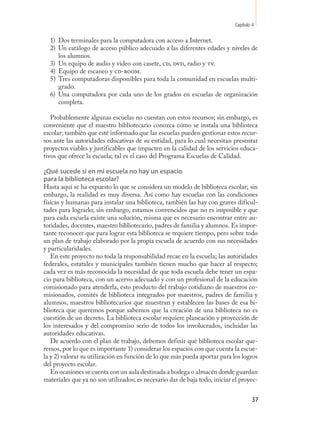 Capítulo 4

  1) Dos terminales para la computadora con acceso a Internet.
  2) Un catálogo de acceso público adecuado a las diferentes edades y niveles de
     los alumnos.
  3) Un equipo de audio y video con casete, cd, dvd, radio y tv.
  4) Equipo de escaneo y cd-room.
  5) Tres computadoras disponibles para toda la comunidad en escuelas multi-
     grado.
  6) Una computadora por cada uno de los grados en escuelas de organización
     completa.

   Probablemente algunas escuelas no cuentan con estos recursos; sin embargo, es
conveniente que el maestro bibliotecario conozca cómo se instala una biblioteca
escolar; también que esté informado que las escuelas pueden gestionar estos recur-
sos ante las autoridades educativas de su entidad, para lo cual necesitan presentar
proyectos viables y justificables que impacten en la calidad de los servicios educa-
tivos que ofrece la escuela; tal es el caso del Programa Escuelas de Calidad.

¿Qué sucede si en mi escuela no hay un espacio
para la biblioteca escolar?
Hasta aquí se ha expuesto lo que se considera un modelo de biblioteca escolar; sin
embargo, la realidad es muy diversa. Así como hay escuelas con las condiciones
físicas y humanas para instalar una biblioteca, también las hay con graves dificul-
tades para lograrlo; sin embargo, estamos convencidos que no es imposible y que
para cada escuela existe una solución, misma que es necesario encontrar entre au-
toridades, docentes, maestro bibliotecario, padres de familia y alumnos. Es impor-
tante reconocer que para lograr esta biblioteca se requiere tiempo, pero sobre todo
un plan de trabajo elaborado por la propia escuela de acuerdo con sus necesidades
y particularidades.
   En este proyecto no toda la responsabilidad recae en la escuela; las autoridades
federales, estatales y municipales también tienen mucho que hacer al respecto;
cada vez es más reconocida la necesidad de que toda escuela debe tener un espa-
cio para biblioteca, con un acervo adecuado y con un profesional de la educación
comisionado para atenderla, esto producto del trabajo cotidiano de maestros co-
misionados, comités de biblioteca integrados por maestros, padres de familia y
alumnos, maestros bibliotecarios que muestran y establecen las bases de esa bi-
blioteca que queremos porque sabemos que la creación de una biblioteca no es
cuestión de un decreto. La biblioteca escolar requiere planeación y proyección de
los interesados y del compromiso serio de todos los involucrados, incluidas las
autoridades educativas.
   De acuerdo con el plan de trabajo, debemos definir qué biblioteca escolar que-
remos, por lo que es importante 1) considerar los espacios con que cuenta la escue-
la y 2) valorar su utilización en función de lo que más pueda aportar para los logros
del proyecto escolar.
   En ocasiones se cuenta con un aula destinada a bodega o almacén donde guardan
materiales que ya no son utilizados; es necesario dar de baja todo, iniciar el proyec-


                                                                                     37
 