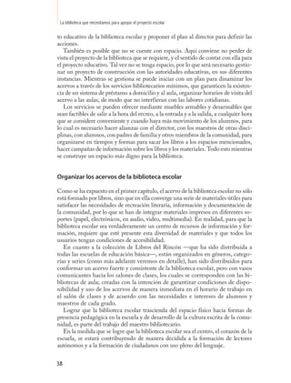 La biblioteca que necesitamos para apoyar el proyecto escolar

to educativo de la biblioteca escolar y proponer el plan al director para definir las
acciones.
   También es posible que no se cuente con espacio. Aquí conviene no perder de
vista el proyecto de la biblioteca que se requiere, y el sentido de contar con ella para
el proyecto educativo. Tal vez no se tenga espacio, por lo que será necesario gestio-
nar un proyecto de construcción con las autoridades educativas, en sus diferentes
instancias. Mientras se gestiona se puede iniciar con un plan para dinamizar los
acervos a través de los servicios bibliotecarios mínimos, que garanticen la existen-
cia de un sistema de préstamo a domicilio y al aula, organizar horarios de visita del
acervo a las aulas, de modo que no interfieran con las labores cotidianas.
   Los servicios se pueden ofrecer mediante muebles armables y desarmables que
sean factibles de salir a la hora del recreo, a la entrada y a la salida, a cualquier hora
que se considere conveniente y cuando haya más movimiento de los alumnos, para
lo cual es necesario hacer alianzas con el director, con los maestros de otras disci-
plinas, con alumnos, con padres de familia y otros miembros de la comunidad, para
organizarse en tiempos y formas para sacar los libros a los espacios mencionados,
hacer campañas de información sobre los libros y los materiales. Todo esto mientras
se construye un espacio más digno para la biblioteca.


Organizar los acervos de la biblioteca escolar

Como se ha expuesto en el primer capítulo, el acervo de la biblioteca escolar no sólo
está formado por libros, sino que en ella converge una serie de materiales útiles para
satisfacer las necesidades de recreación literaria, información y documentación de
la comunidad, por lo que se han de integrar materiales impresos en diferentes so-
portes (papel, electrónicos, en audio, video, multimedia). En realidad, para que la
biblioteca escolar sea verdaderamente un centro de recursos de información y for-
mación, requiere que esté presente esta diversidad de materiales y que todos los
usuarios tengan condiciones de accesibilidad.
   En cuanto a la colección de Libros del Rincón —que ha sido distribuida a
todas las escuelas de educación básica—, están organizados en géneros, catego-
rías y series (como más adelante veremos en detalle), han sido distribuidos para
conformar un acervo fuerte y consistente de la biblioteca escolar, pero con vasos
comunicantes hacia los salones de clases, los cuales se corresponden con las bi-
bliotecas de aula; creadas con la intención de garantizar condiciones de dispo-
nibilidad y uso de los acervos de manera inmediata en el horario de trabajo en
el salón de clases y de acuerdo con las necesidades e intereses de alumnos y
maestros de cada grado.
   Lograr que la biblioteca escolar trascienda del espacio físico hacia formas de
presencia pedagógica en la escuela y de desarrollo de la cultura escrita de la comu-
nidad, es parte del trabajo del maestro bibliotecario.
   En la medida que se logre que la biblioteca escolar sea el centro, el corazón de la
escuela, se estará contribuyendo de manera decidida a la formación de lectores
autónomos y a la formación de ciudadanos con uso pleno del lenguaje.


38
 