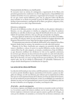 Capítulo 4

Procesamiento de libros y su clasificación
Es necesario tener un sistema de catalogación y organización de los libros; esto
permitirá garantizar las condiciones no sólo de organización y disponibilidad sino
también de facilitar el acceso autónomo y organizado de los lectores a los materia-
les con que cuenta nuestra biblioteca; para esto, la colección Libros del Rincón
tiene incluidas en su diseño de portada (a partir de 2003) pautas específicas para
facilitar el procesamiento y catalogación de los libros, por género, categoría y serie,
identificados por un color y logo determinados.

Géneros y categorías
El acervo de la biblioteca escolar y de aula se clasifica en dos géneros: informativo y
literario; a su vez, cada género se clasifica en categorías; esto último lo podemos
identificar en cada libro al observar que abajo del identificador de la serie, en la parte
inferior de la portada y del lomo, tiene un color que corresponde a la categoría.
    Una guía rápida de clasificación es la Tabla de clasificación de los libros de la biblio-
teca escolar y de aula por colores, la cual se puede consultar en la página electrónica del
Programa Nacional de Lectura: http://lectura.dgme.sep.gob.mx/index.php.
    Es importante poner atención en la tabla de clasificación, en las categorías de los libros
literarios, donde están los cuentos y las narrativas en un solo color (azul marino).
    Disponer de los libros clasificados por categoría nos permitirá decidir cómo
vamos a distribuir y colocar el acervo en nuestra biblioteca escolar, observemos
cuántos libros hay de cada categoría, su tamaño, consideremos el tipo de bibliote-
ca que deseamos establecer (no olvidemos lo visto en los capítulos anteriores),
los servicios que ofrecerá, las áreas de lectura de acuerdo con cada nivel educativo,
los espacios de trabajo colectivo, el área del maestro bibliotecario, un espacio para los
libros de los docentes, así como un lugar de lectura para profesores. No se trata de
repetir todo, sino de no olvidar lo reflexionado y lo aprendido. Elaboremos un
croquis donde identifiquemos la distribución de espacios.


Las series de los Libros del Rincón

La colección está formada por cinco series y cada libro pertenece a una serie de la colección,
lo cual nos permite identificar algunas características de los lectores a quienes van diri-
gidos; sin embargo, son sólo una referencia, pues sabemos que la comprensión de un libro
tiene que ver con la experiencia lectora de los alumnos, los temas de interés de los lectores,
los actos de mediación por parte del docente, es decir, la accesibilidad a los materiales; no
obstante, las series son una oportunidad para conocer el acervo de la biblioteca; cada una
de estas se identifica con un logotipo, un nombre y una franja de color.

Al sol solito… para los más pequeños
Los lectores a quienes está dirigida esta serie inician su encuentro escolar con la lectu-
ra y la escritura a partir del contacto cotidiano con los textos que los rodean. Estos
lectores empiezan a interesarse tanto por aspectos sonoros y gráficos de la lengua, así
como por los referidos a lo semántico y a lo textual. En sus lecturas comienzan a dar


                                                                                             39
 
