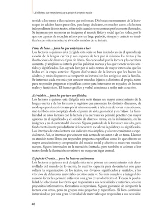 La biblioteca que necesitamos para apoyar el proyecto escolar

sentido a los textos e ilustraciones que enfrentan. Disfrutan enormemente de la lectu-
ra que los adultos hacen para ellos, para luego dedicarse, en muchos casos, a la lectura
independiente de esos textos, sobre todo cuando se encuentran profusamente ilustrados.
Se interesan por reconocer en imágenes el mundo físico y social que les rodea, por lo
que son capaces de escuchar relatos por un largo periodo, siempre y cuando su temá-
tica les permita encontrarse viviendo mundos de su interés.

Pasos de luna… para los que empiezan a leer
Los lectores a quienes está dirigida esta serie se han iniciado ya en el aprendizaje
escolar de la lengua escrita y son capaces de leer por sí mismos los textos y las
ilustraciones de diversos tipos de libros. Su curiosidad por la lectura y la escritura
aumenta, y amplían su interés por las palabras nuevas y las que tienen varios sen-
tidos y significados. Les agrada leer por sí solos textos de mayor extensión que los
leídos en la etapa anterior. Siguen disfrutando de la lectura que les hacen los
adultos, y están dispuestos a compartir su lectura con los amigos o con la familia.
Se interesan cada vez más por conocer mundos lejanos o distintos al propio, tanto
para responder preguntas específicas como para internarse en espacios de lectura
reales y fantásticos. El humor gráfico y verbal comienza a serles más atractivo.

Astrolabio… para los que leen con fluidez
Los lectores a quienes está dirigida esta serie tienen un mayor conocimiento de la
lengua escrita y de los formatos y registros que presentan los distintos discursos, de
modo que pueden enfrentarse por sí mismos no sólo a la lectura de textos más extensos,
sino también más complejos desde el punto de vista gramatical y narrativo. La fami-
liaridad de estos lectores con la lectura y la escritura les permite penetrar con mayor
agudeza en el significado y el sentido de diversos textos, en la información, en las
imágenes y en el contexto del discurso. Siguen gustando de la lectura en voz alta, pero
fundamentalmente para disfrutar del encuentro social con la palabra y sus significados.
Los intereses de estos lectores son cada vez más amplios, y a la vez comienzan a espe-
cializarse. Así, se interesan por conocer más acerca de un autor o de un tema. Llaman
su atención tanto libros que responden preguntas específicas como los que ofrecen un
mayor conocimiento y comprensión del mundo social y afectivo o muestran mundos
nuevos. Siguen interesados en la narración ilustrada, pero también se animan a leer
textos donde la ilustración no existe o no ocupa un lugar central.

Espejo de Urania… para los lectores autónomos
Los lectores a quienes está dirigida esta serie poseen un conocimiento más desa-
rrollado del mundo de lo escrito, lo cual los capacita para desentrañar con gran
soltura la organización de los textos, sus diversos significados y sentidos, y los
vínculos de diferentes materiales escritos entre sí. Su más completo e integral de-
sarrollo lector les permite enfrentar una gran diversidad textual. Tienen la posibi-
lidad de seleccionar los textos que respondan a sus necesidades e intereses, sea con
propósitos informativos, formativos o expresivos. Siguen gustando de compartir la
lectura con otros, pero en grupos más pequeños y específicos. Si bien continúan
interesándose por una gran diversidad de materiales que respondan a sus necesida-


40
 
