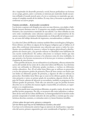Capítulo 4

des e inquietudes de desarrollo personal y social, buscan profundizar sus lecturas
en un campo, género, autor o corriente; se interesan por materiales donde encuen-
tran reflejado el mundo juvenil, pero a la vez se aventuran en materiales que pre-
sentan el complejo mundo de los adultos. Es muy claro y frecuente su propósito de
conformar un acervo propio.

Cometas convidados… de preescolar a secundaria
Los lectores a quienes está dirigida esta serie son muy diversos, con edades y habi-
lidades lectoras distintas entre sí. Comparten una amplia sensibilidad frente a los
formatos y las características materiales de una edición. Las obras editadas en esta
serie están consideradas como ediciones especiales y son representativas de los
autores nacionales y extranjeros fundamentales en el desarrollo de la lengua escri-
ta, así como del trabajo destacado de impresores, encuadernadores y editores.

La colección Libros del Rincón contiene también libros monolingües y bilingües.
Estos últimos son libros en alguna de las lenguas indígenas que se hablan en el
país; ellos conforman internamente una colección que acerca a todos los estu-
diantes otra posibilidad de conocer y valorar la riqueza pluricultural y plurilin-
güística de nuestro país, y les permite reforzar su identidad como habitantes de
una nación multicultural. En ambas colecciones se incluyen títulos que dan
cuenta tanto de situaciones cercanas a los alumnos como de otras realidades, lo
que permite a los lectores reconocerse en la lectura por sí mismos y también en
compañía de otros lectores.
   Estos perfiles de lector, sin ser exhaustivos ni excluyentes, ofrecen orientación
acerca del sentido de las series de la colección Libros del Rincón. Las distintas
series son utilizadas en diferentes grados escolares, e incluso en diferentes
niveles educativos. Así, Al sol solito tiene libros que se utilizan en preescolar
y en los dos primeros grados de primaria; Pasos de luna cuenta con títulos que
son leídos en diferentes grados de primaria, y algunos de ellos se utilizan en
preescolar; Astrolabio tiene libros que se usan en los últimos grados de educa-
ción primaria y varios en primer grado de secundaria; algunos títulos de Es-
pejo de Urania, además de ubicarse en secundaria, también se proponen en los
últimos grados de primaria. Todo ello con atención a que los perfiles lectores
descritos no se conciben de manera rígida e inamovible; al contrario, se super-
ponen y se complementan.
   Un lector puede tener características diferentes, en grado y matiz, de varios de los
perfiles lectores propuestos. Por ello, se reconocen sólo como indicativos y ordena-
dores de las series de los Libros del Rincón. La heterogeneidad de los lectores reales
permite comprender el sentido indicativo de estos perfiles y constata que las carac-
terísticas descritas coexisten, se estimulan entre sí y tienen fronteras invisibles.

¿Cómo saber de qué serie, género y categoría
son los libros que hay en las bibliotecas escolar y de aula?
Con base en la información anterior haga un ejercicio de clasificación y organiza-
ción del acervo; primero organícelos por serie considerando el logotipo y el color.


                                                                                      41
 