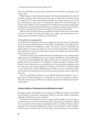 La biblioteca que necesitamos para apoyar el proyecto escolar

Una vez clasificados, usted se dará cuenta que tiene más libros de algunas series
que de otras.
   Observará que en preescolar la mayoría de los libros corresponden a la serie Al
sol solito y algunos de la serie Pasos de luna, esto se debe a que los últimos sirven
de “eslabón” con la educación primaria, donde son mayoría, junto con los de la
serie Astrolabio, en cuyo nivel se encuentran los libros de la colección Espejo de
Urania como “eslabón” con el nivel siguiente. En educación secundaria predominan
los libros de la colección Espejo de Urania; sin embargo, los alumnos de este último
nivel de la educación básica encontrarán libros de la colección Astrolabio.
   Además, existe la serie Cometas convidados; los libros de esta serie se encuentran
en todos los niveles de la educación básica; esto se debe a que abordan temas sus-
tantivos para la formación ciudadana de los alumnos.

¿Y los géneros y categorías?
A continuación clasifique los libros por categorías; para ello observe la franja de
color en la parte inferior del lomo de cada libro e identifíquelo en la tabla de Cla-
sificación de libros de la biblioteca escolar y de aula por colores. Es probable que
algunos libros no tengan esta franja, por lo que será necesario leerlos y comentarlos
para clasificarlos; esta misma acción será necesario desarrollar con todos los libros
que se integren al acervo.
   Conviene recordar que la clasificación tiene el propósito de crear condiciones de
organización y accesibilidad al acervo, por lo que es posible que a través del tiempo
y con el uso, usted identifique que algunos libros, por su contenido y exposición,
pueden pertenecer también a otra categoría o incluso compartir el género tanto
literario como informativo; esto es normal y nos sirve para construir puentes entre
las categorías y nos permite establecer el diálogo entre los libros. También puede
ser que usted como maestro bibliotecario considere necesario reclasificar algún
texto a partir de la experiencia y la conveniencia para garantizar mejor condiciones
de acceso.
   Una vez clasificados los libros es recomendable identificar los libreros y las re-
pisas con el nombre del género y la categoría, así como sus respectivos colores a
través de etiquetas que permitan a los usuarios disponer de referentes para locali-
zar los libros.


¿Cómo realizar el inventario de la biblioteca escolar?

En algunos países desarrollados se calcula que una biblioteca escolar normal debe
dar de baja de su inventario, anualmente, 5% de su colección, debido a deterioros,
pérdidas y mutilaciones de los materiales.
   Los bienes de una biblioteca escolar son parte del bien público y, por lo tanto, es
el colectivo que se sirve de ese bien quien debe responder por su deterioro. Dicho
de otra manera, la escuela está en capacidad (y hasta en el deber) de hacer valer el
principio de la corresponsabilidad que enseña a la comunidad a cuidar solidaria-
mente lo que es de todos y para el uso de todos, como lo hacemos con otros bienes


42
 