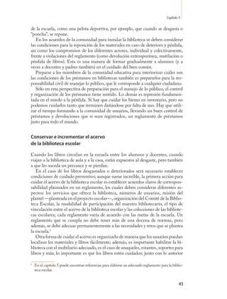 Capítulo 4

de la escuela, como una pelota deportiva, por ejemplo, que cuando se desgasta o
“poncha”, se repone.
   En los acuerdos de la comunidad para instalar la biblioteca se deben considerar
las condiciones para la reposición de los materiales en caso de deterioro y pérdida,
así como los compromisos de los diferentes actores, individual y colectivamente,
frente a violaciones del reglamento (como devolución extemporánea, mutilación o
pérdida de libros). Esta es una manera de formar gradualmente a alumnos (y a
veces a docentes y padres también) en el cuidado del bien común.
   Preparar a los miembros de la comunidad educativa para interiorizar cuáles son
las condiciones de los préstamos en bibliotecas también es prepararlos para la res-
ponsabilidad civil de manejar lo público, que le corresponde a cualquier ciudadano.
   Sólo en esta perspectiva de preparación para el manejo de lo público, el control
y organización de los préstamos tiene sentido. Lo demás es represión fundamen-
tada en el miedo a la pérdida. Sí hay que cuidar los bienes en inventario, pero no
podemos cuidarlos tanto que terminen dañándose por falta de uso. Hay que utili-
zar el tiempo formando a la comunidad de usuarios, llevando un buen control de
préstamos y devoluciones que sí sean registrados, un reglamento de préstamos
justo para todo el mundo.


Conservar e incrementar el acervo
de la biblioteca escolar

Cuando los libros circulan en la escuela entre los alumnos y docentes, cuando
viajan a la biblioteca de aula y a la casa, están expuestos al desgaste, pero también
a que les suceda un percance y se pierdan.
   En el caso de los libros desgastados o deteriorados será necesario establecer
condiciones de cuidado preventivo; aunque suene increíble, la primera acción para
cuidar el acervo de la biblioteca escolar es establecer acuerdos claros de correspon-
sabilidad plasmados en un reglamento, los cuales deben considerar diferentes as-
pectos: los servicios que ofrece la biblioteca, números de usuarios, misión del
plantel —planteada en el proyecto escolar—, organización del Comité de la Biblio-
teca Escolar, la modalidad de participación del maestro bibliotecario, el tipo de
vinculación entre el acervo de la biblioteca escolar y las colecciones de las bibliote-
cas escolares; cada reglamento varía de acuerdo con las metas de la escuela. Un
reglamento que se cumpla no debe tener más de una docena de normas, pero
además, se debe adecuar permanentemente a las necesidades y retos que se plantea
la escuela.15
   Otra forma de cuidar el acervo es organizarlo de manera que los usuarios puedan
localizar los materiales y libros fácilmente; además, es importante habilitar la bi-
blioteca con el mobiliario adecuado, es el caso de anaqueles, estantes, soportes para
libros y más; lo importante es que los libros estén cuidados; junto con lo anterior

1
    En el capítulo 5 puede encontrar referencias para elaborar un adecuado reglamento para la biblio-
    teca escolar.


                                                                                                   43
 