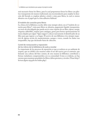 La biblioteca que necesitamos para apoyar el proyecto escolar

será necesario forrar los libros, para lo cual proponemos forrar los libros con plás-
tico transparente de manera tradicional; una recomendación para ampliar la dura-
ción del forrado es emplear plástico cristal y cinta para libros, la cual es menos
abrasiva con el papel que la cinta adhesiva habitual.

El maletín de curación para libros
La clínica de la biblioteca escolar debe estar siempre alerta con el “maletín de cu-
ración para libros”: cinta para libros no abrasiva, pegamento líquido transparente,
un trozo de tela delgada que pueda servir como soporte de un libro, tijeras, navaja,
etiquetas adheribles, tarjetas para catalogar, goma para borrar oportunamente los
trazos dejados por algún “lápiz mágico”; colocar nuevamente el identificador de un
libro para que regrese a su hogar. El acervo de una biblioteca viva siempre reque-
rirá de alguna acción de mantenimiento, aunque a veces, cuando los daños son
irreparables, hay que declararlo fuera de colección.

Cartel de restauración y reposición
de los Libros de la biblioteca de aula y escolar
Lo importante de los procesos de reposición es que se realicen en un ambiente de
respeto, que no inhiba a los usuarios sobre el uso del acervo; por el contrario, que
fomente una cultura del bien común; de esta manera la biblioteca contribuirá a
formar ciudadanos comprometidos con su comunidad. Como es evidente, no hay
razones para mantener guardados los libros: deben prestarse y circular. (Véase http://
lectura.dgme.sep.gob.mx/index.php.)




44
 