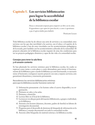 Capítulo 5. Los servicios bibliotecarios
            para lograr la accesibilidad
            de la biblioteca escolar
                     Nunca es demasiado temprano para compartir un libro con los niños.
                     Si aguardamos a que sepan leer para hacerlo, es como si esperáramos
                     a que él supiera hablar para hablarle.
                                                                        Penélope Leach



Toda biblioteca escolar ha de ofrecer una serie de servicios a su comunidad; estos
servicios son los que dan movilidad a los acervos, son el alma o el espíritu de la
biblioteca escolar y han de estar vinculados con los acontecimientos pedagógicos
de la escuela, pero también con los acontecimientos culturales de la comunidad. El
proyecto educativo de la biblioteca escolar requiere de estas dos condiciones para
ser un proyecto pedagógico dinámico y capaz de dar vida a la comunidad escolar.


Consejos para tener la sala llena
y el corazón contento

Se han planteado los servicios mínimos para la biblioteca escolar, los cuales se
expresan como metas a corto plazo o como detonadores para iniciar el funciona-
miento de la biblioteca; pero cuando la biblioteca ya está funcionando, es necesario
mirar al horizonte y enriquecer nuestro proyecto con más y mejores servicios; esto
garantizará dinamismo y renovación permanente.

Recordemos los servicios bibliotecarios mínimos
para que la biblioteca escolar funcione como tal

    1) Información permanente a los lectores sobre el acervo disponible y su or-
       ganización.
    2) Préstamo en sala y a las aulas.
    3) Préstamo a domicilio.
    4) Lectura libre en el local de la biblioteca.
    5) Lectura en voz alta por parte del maestro bibliotecario, a grupos o individual,
       en la biblioteca.
    6) Asesoría a los lectores (alumnos, docentes, padres de familia) en labores de
       investigación documental.
    7) Programa para el desarrollo de destrezas de búsqueda de información en la
       biblioteca y manejo documental con toda la comunidad escolar.
    8) Asesoría sobre búsquedas de material externas a la biblioteca escolar.


                                                                                     45
 