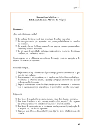 Capítulo 5




                            Bienvenidos a la biblioteca
                   de la Escuela Primaria Mártires del Progreso



Reglamento

¿Qué es la biblioteca escolar?

  1) Es un lugar donde se puede leer, investigar, descubrir y estudiar.
  2) Es una oportunidad para aprender a usar y manejar la información en todos
     sus formatos.
  3) Es una rica fuente de libros, materiales de apoyo y recursos para estudios,
     intereses y lecturas personales.
  4) Es un lugar de actividades culturales: exposiciones, conciertos de música,
     conferencias, charlas con autores.

Mantengamos en la biblioteca un ambiente de trabajo positivo, tranquilo y de
respeto a la lectura de los demás.


Recuerde siempre...

  1) Dejar su mochila y alimentos en el guardarropa; pase únicamente con lo que
     necesita para trabajar.
  2) Puede encontrar información sobre la localización de los libros en el fichero,
     recorriendo la estantería abierta, o puede pedir apoyo al bibliotecario escolar
     o al maestro bibliotecario.
  3) Dejar la biblioteca en orden: los libros deben quedar otra vez en la estantería
     o en el lugar previamente asignado por el responsable y las sillas en su lugar.


Préstamos

  1) Los libros de circulación se prestan durante cinco días. Pueden renovarse.
  2) Los libros de referencia (diccionarios, enciclopedias, etcétera) y las carpetas
     del archivo permanecen en la biblioteca; son de consulta interna.
  3) Los libros de uso restringido se prestan de un día para otro (por ejemplo, de
     3:30 pm a 7:30 am del día siguiente).
  4) Se puede usar el buzón de devolución para dejar los libros si la biblioteca está
     cerrada.




                                                                                     47
 