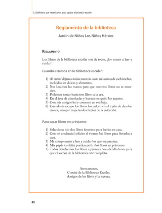 La biblioteca que necesitamos para apoyar el proyecto escolar




                        Reglamento de la biblioteca
                           Jardín de Niños Los Niños Héroes



          Reglamento

          Los libros de la biblioteca escolar son de todos, ¡los vamos a leer y
          cuidar!

          Cuando estamos en la biblioteca escolar:

             1) Al entrar dejamos todas nuestras cosas en la mesa de cachivaches,
                incluidos los dulces y alimentos.
             2) Nos lavamos las manos para que nuestros libros no se ensu-
                cien.
             3) Podemos tomar hasta tres libros a la vez.
             4) En el área de almohadas y lectura me quito los zapatos.
             5) Con mis amigos leo y comento en voz baja.
             6) Cuando desocupo los libros los coloco en el cajón de devolu-
                ciones, siempre respetando el color de la colección.


          Para sacar libros en préstamo:

             1) Selecciono mis dos libros favoritos para leerlos en casa.
             2) Con mi credencial solicito el viernes los libros para llevarlos a
                casa.
             3) Me comprometo a leer y cuidar los que me prestan.
             4) Mis papás también pueden pedir dos libros en préstamo.
             5) Todos devolvemos los libros a primera hora del día lunes para
                que el acervo de la biblioteca esté completo.



                                            Atentamente,
                                    Comité de la Biblioteca Escolar.
                                    Amigos de los libros y la lectura.




48
 