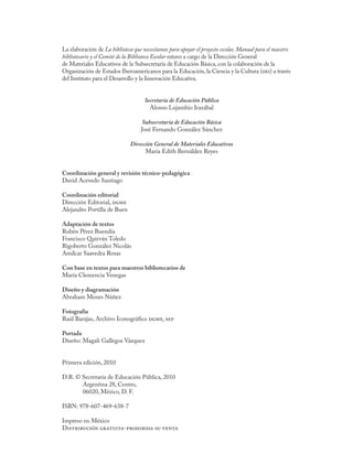 La elaboración de La biblioteca que necesitamos para apoyar el proyecto escolar, Manual para el maestro
bibliotecario y el Comité de la Biblioteca Escolar estuvo a cargo de la Dirección General
de Materiales Educativos de la Subsecretaría de Educación Básica, con la colaboración de la
Organización de Estados Iberoamericanos para la Educación, la Ciencia y la Cultura (oei) a través
del Instituto para el Desarrollo y la Innovación Educativa.


                                     Secretaría de Educación Pública
                                       Alonso Lujambio Irazábal

                                   Subsecretaría de Educación Básica
                                   José Fernando González Sánchez

                              Dirección General de Materiales Educativos
                                    María Edith Bernáldez Reyes


Coordinación general y revisión técnico-pedagógica
David Acevedo Santiago

Coordinación editorial
Dirección Editorial, dgme
Alejandro Portilla de Buen

Adaptación de textos
Rubén Pérez Buendía
Francisco Quirván Toledo
Rigoberto González Nicolás
Amílcar Saavedra Rosas

Con base en textos para maestros bibliotecarios de
María Clemencia Venegas

Diseño y diagramación
Abraham Menes Núñez

Fotografía
Raúl Barajas, Archivo Iconográfico dgme, sep

Portada
Diseño: Magali Gallegos Vázquez


Primera edición, 2010

D.R. © Secretaría de Educación Pública, 2010
       Argentina 28, Centro,
       06020, México, D. F.

ISBN: 978-607-469-638-7

Impreso en México
Distribución gratuita-prohibida su venta
 