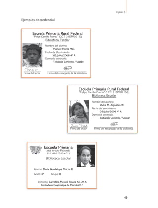 Capítulo 5

Ejemplos de credencial



         Escuela Primaria Rural Federal
         “Felipe Carrillo Puerto” C.C.T. 31DPR0215Q
                      Biblioteca Escolar
                      Nombre del alumno:
                             Manuel Flores Mex.
                      Fecha de Vencimiento:
                             02/julio/2006 4º A
                      Domicilio conocido:
                             Tixbacab Cenotillo, Yucatán



 Firma del lector      Firma del encargado de la biblioteca




                                                      Escuela Primaria Rural Federal
                                                      “Felipe Carrillo Puerto” C.C.T. 31DPR0215Q
                                                                 Biblioteca Escolar
                                                                 Nombre del alumno:
                                                                        Dulce M. Arguelles W.
                                                                 Fecha de Vencimiento:
                                                                        02/julio/2006 4º A
                                                                 Domicilio conocido:
                                                                        Tixbacab Cenotillo, Yucatán



                                              Firma del lector    Firma del encargado de la biblioteca




                      Escuela Primaria
                       José Arturo Pichardo
                       31-1346-122-17-x-015

                      Biblioteca Escolar


          Alumno: María Guadalupe Chicha R.
          Grado: 6º        Grupo: B

              Domicilio: Carretera México Toluca Km. 21.5
                Contadero Cuajimalpa de Morelos D.F.



                                                                                               49
 