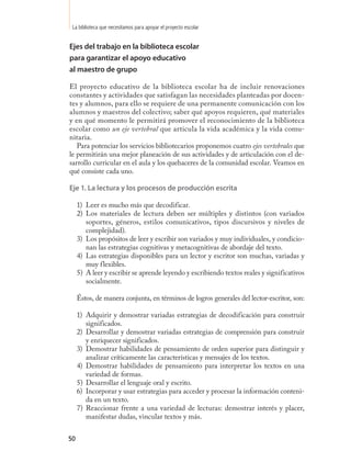 La biblioteca que necesitamos para apoyar el proyecto escolar


Ejes del trabajo en la biblioteca escolar
para garantizar el apoyo educativo
al maestro de grupo

El proyecto educativo de la biblioteca escolar ha de incluir renovaciones
constantes y actividades que satisfagan las necesidades planteadas por docen-
tes y alumnos, para ello se requiere de una permanente comunicación con los
alumnos y maestros del colectivo; saber qué apoyos requieren, qué materiales
y en qué momento le permitirá promover el reconocimiento de la biblioteca
escolar como un eje vertebral que articula la vida académica y la vida comu-
nitaria.
   Para potenciar los servicios bibliotecarios proponemos cuatro ejes vertebrales que
le permitirán una mejor planeación de sus actividades y de articulación con el de-
sarrollo curricular en el aula y los quehaceres de la comunidad escolar. Veamos en
qué consiste cada uno.

Eje 1. La lectura y los procesos de producción escrita

     1) Leer es mucho más que decodificar.
     2) Los materiales de lectura deben ser múltiples y distintos (con variados
        soportes, géneros, estilos comunicativos, tipos discursivos y niveles de
        complejidad).
     3) Los propósitos de leer y escribir son variados y muy individuales, y condicio-
        nan las estrategias cognitivas y metacognitivas de abordaje del texto.
     4) Las estrategias disponibles para un lector y escritor son muchas, variadas y
        muy flexibles.
     5) A leer y escribir se aprende leyendo y escribiendo textos reales y significativos
        socialmente.

     Éstos, de manera conjunta, en términos de logros generales del lector-escritor, son:

     1) Adquirir y demostrar variadas estrategias de decodificación para construir
        significados.
     2) Desarrollar y demostrar variadas estrategias de comprensión para construir
        y enriquecer significados.
     3) Demostrar habilidades de pensamiento de orden superior para distinguir y
        analizar críticamente las características y mensajes de los textos.
     4) Demostrar habilidades de pensamiento para interpretar los textos en una
        variedad de formas.
     5) Desarrollar el lenguaje oral y escrito.
     6) Incorporar y usar estrategias para acceder y procesar la información conteni-
        da en un texto.
     7) Reaccionar frente a una variedad de lecturas: demostrar interés y placer,
        manifestar dudas, vincular textos y más.


50
 