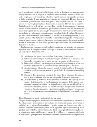 La biblioteca que necesitamos para apoyar el proyecto escolar

en el modelo más tradicional de biblioteca escolar se diseña un entrenamiento en
el que la instrucción se imparte en unidades presecuenciadas a manera de los mo-
delos inspirados en la tecnología educativa vigente de hace tres décadas (hojas de
trabajo, unidades de destrezas discretas, cursos de inducción). De esta forma se
consideraba que se estaban enseñando, paso a paso, tópicos aislados, tales como el
uso de los índices, la consulta de diccionarios o tesauros. Hoy en día se ha reeva-
luado la pertinencia de dichos ejercicios. Los estudios de destrezas en el acceso y
uso de información han demostrado que la capacitación de usuarios en cursos así
es de muy baja eficiencia. Es decir, los estudiantes que reciben estos entrenamien-
tos aislados se vuelven muy competentes en completar hojas de trabajo. Sin embar-
go, este conocimiento no se transfiere a la resolución de interrogantes en la vida
diaria. Cuando estas habilidades discretas se enfrentan a preguntas formuladas de
manera inesperada, a vacíos no claramente percibidos, dentro de secuencias dife-
rentes, el estudiante no tiene claro qué es lo que debe hacer. Es inútil continuar
haciendo lo mismo.
   En la presente propuesta se enfoca la formación de los usuarios en contextos
significativos, de búsquedas reales, en las que es necesario manejar ciertas destrezas
de acceso y uso de información:

     1) La información aparece en toda clase de fuentes y de formatos.
     2) Se busca información por muchas razones; los objetivos de la búsqueda pre-
        figuran las estrategias que el lector usa para acceder a la información.
     3) Saber usar la biblioteca involucra poder acceder a los materiales y recursos, para
        utilizarlos de forma que su contenido resulte relevante para la búsqueda.
     4) Las destrezas de búsqueda, acceso y uso de la información se demuestran
        cuando se puede comunicar a otros lo que se halló de manera comprensible y
        correcta.
     5) El usuario debe poder dar cuenta de los pasos de su búsqueda de caminos
        para la recuperación de información y seguirlos de manera sistemática.
     6) Las habilidades y destrezas de los alumnos en materia de acceso y uso de
        recursos de información se pueden agrupar en aspectos de formación siste-
        mática de los usuarios: hábitos y actitudes hacia la información, identificación
        y ubicación de fuentes, acceso a la información y su recuperación, evaluación
        y selección de datos relevantes y pertinentes, análisis, síntesis y creación de
        nueva información y comunicación a otros de la información recabada o ge-
        nerada.

Eje 4. El contexto local, nacional e internacional
Ningún aprendizaje puede plantearse como totalmente desprovisto de contexto. Si
las situaciones y contenidos de aprendizaje no tienen relevancia, importancia o
utilidad para el sujeto, el resultado no es una incorporación de conceptos a los es-
quemas mentales preexistentes; ellos no se registran significativamente y no se
produce una verdadera interiorización. Es decir, no se aprende realmente. Encon-
trar contextos reales, válidos para el trabajo de la biblioteca es una tarea prioritaria.
Con el cuarto eje se pretende buscar esos contextos y también encontrar puntos de


52
 