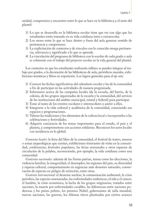 Capítulo 5

unidad, compromiso y encuentro entre lo que se hace en la biblioteca y el resto del
plantel:

  1) Lo que se desarrolla en la biblioteca escolar tiene que ver con algo que los
     estudiantes están tratando en su vida cotidiana intra o extraescolar.
  2) Los nexos entre lo que se hace dentro y fuera del aula generan sentido de
     pertenencia y compromiso.
  3) La explicitación de contextos y de vínculos con lo conocido otorga pertinen-
     cia, relevancia y significado a lo que se aprende.
  4) La vinculación del programa de biblioteca con lo escolar de cada grado o aula
     es coherente con el trabajo del proyecto escolar en la vida general del plantel.

   Los contextos en que los estudiantes realizarán talleres se pueden integrar al tra-
bajo por grados, a la decoración de las bibliotecas de aula, periódicos murales, exhi-
biciones temáticas y libros en exposición. Los logros generales para el eje son:

  1) Conocer las fechas significativas del calendario escolar y las de la comunidad
     a fin de participar en las actividades de manera programada.
  2) Informarse acerca de las campañas locales (de la escuela, del barrio, de la
     colonia, de los grupos organizados de la escuela y la comunidad, del servicio
     de las instituciones del ámbito municipal, estatal y federal) para participar.
  3) Estar al tanto de los eventos escolares e interescolares y asistir a ellos.
  4) Integrarse a la vida cultural y académica de la comunidad, conociendo sus
     espacios y programaciones.
  5) Valorar las tradiciones y los elementos de la cultura local e incorporarlos a las
     celebraciones y festividades.
  6) Adquirir conciencia de los temas importantes para el estado, el país y el
     planeta, y comprometerse con acciones solidarias. Reconocer los actos locales
     con incidencia en lo global.

   Contextos locales: la feria del libro de la comunidad, el festival de teatro, museos
o zonas arqueológicas que existan, exhibiciones itinerantes de visita en la comuni-
dad, conferencias, festivales populares, las ferias artesanales y otros espacios de
circulación de la palabra, reconociendo, por ejemplo, la vida cotidiana como una
comunidad.
   Contextos nacionales: además de las fiestas patrias, temas como las elecciones, la
violencia familiar, la inseguridad, el desempleo, las regiones del país, su diversidad
y riqueza cultural, comportamiento en urgencias ante desastres naturales, conser-
vación de especies en peligro de extinción, entre otras.
   Contexto internacional: el desarme nuclear, la contaminación ambiental, la crisis
petrolera, las especies amenazadas, las enfermedades endémicas, el sida y el cáncer,
el hambre, la crisis económica, la lucha de los grupos originarios, tratados entre
naciones, la muerte por enfermedades curables, las diferencias entre naciones po-
derosas y los países pobres, los premios Nobel, gobernantes de talla mundial,
nuevas naciones, las guerras, los dilemas éticos planteados por ciertos avances


                                                                                       53
 