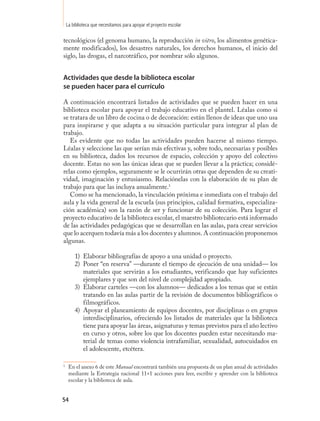 La biblioteca que necesitamos para apoyar el proyecto escolar

tecnológicos (el genoma humano, la reproducción in vitro, los alimentos genética-
mente modificados), los desastres naturales, los derechos humanos, el inicio del
siglo, las drogas, el narcotráfico, por nombrar sólo algunos.


Actividades que desde la biblioteca escolar
se pueden hacer para el currículo

A continuación encontrará listados de actividades que se pueden hacer en una
biblioteca escolar para apoyar el trabajo educativo en el plantel. Léalas como si
se tratara de un libro de cocina o de decoración: están llenos de ideas que uno usa
para inspirarse y que adapta a su situación particular para integrar al plan de
trabajo.
   Es evidente que no todas las actividades pueden hacerse al mismo tiempo.
Léalas y seleccione las que serían más efectivas y, sobre todo, necesarias y posibles
en su biblioteca, dados los recursos de espacio, colección y apoyo del colectivo
docente. Estas no son las únicas ideas que se pueden llevar a la práctica; considé-
relas como ejemplos, seguramente se le ocurrirán otras que dependen de su creati-
vidad, imaginación y entusiasmo. Relaciónelas con la elaboración de su plan de
trabajo para que las incluya anualmente.16
   Como se ha mencionado, la vinculación próxima e inmediata con el trabajo del
aula y la vida general de la escuela (sus principios, calidad formativa, especializa-
ción académica) son la razón de ser y funcionar de su colección. Para lograr el
proyecto educativo de la biblioteca escolar, el maestro bibliotecario está informado
de las actividades pedagógicas que se desarrollan en las aulas, para crear servicios
que lo acerquen todavía más a los docentes y alumnos. A continuación proponemos
algunas.

        1) Elaborar bibliografías de apoyo a una unidad o proyecto.
        2) Poner “en reserva” —durante el tiempo de ejecución de una unidad— los
           materiales que servirán a los estudiantes, verificando que hay suficientes
           ejemplares y que son del nivel de complejidad apropiado.
        3) Elaborar carteles —con los alumnos— dedicados a los temas que se están
           tratando en las aulas partir de la revisión de documentos bibliográficos o
           filmográficos.
        4) Apoyar el planeamiento de equipos docentes, por disciplinas o en grupos
           interdisciplinarios, ofreciendo los listados de materiales que la biblioteca
           tiene para apoyar las áreas, asignaturas y temas previstos para el año lectivo
           en curso y otros, sobre los que los docentes pueden estar necesitando ma-
           terial de temas como violencia intrafamiliar, sexualidad, autocuidados en
           el adolescente, etcétera.

1
     En el anexo 6 de este Manual encontrará también una propuesta de un plan anual de actividades
     mediante la Estrategia nacional 11+1 acciones para leer, escribir y aprender con la biblioteca
     escolar y la biblioteca de aula.


54
 