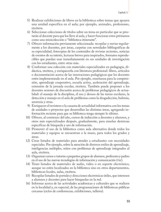 Capítulo 5

 5) Realizar exhibiciones de libros en la biblioteca sobre temas que apoyen
    una unidad específica en el aula; por ejemplo, animales, profesiones,
    etcétera.
 6) Seleccionar colecciones de títulos sobre un tema en particular que se pres-
    tarán al docente para que los lleve al aula, y hacer funcionar estos préstamos
    como una minicolección o “biblioteca itinerante”.
 7) Ofrecer información previamente seleccionada: recopilar y enviar regular-
    mente a los docentes, por áreas, carpetas con novedades bibliográficas de
    su especialidad, fotocopias de los contenidos de revistas recientes, noticias
    de eventos de su interés, lecturas breves para inspirarlos, formatos reprodu-
    cibles que puedan usar inmediatamente en sus unidades de investigación
    con los estudiantes, entre otras más.
 8) Conformar una colección con materiales especializados en pedagogía, di-
    dáctica, etcétera, y enriquecerla con literatura profesional: libros, artículos
    o documentación acerca de las innovaciones pedagógicas que los docentes
    estén implementando en el aula. Por ejemplo, enseñanza para la compren-
    sión, aprendizaje cooperativo, escuela activa, aceleración del aprendizaje,
    extensión de la jornada escolar, etcétera. También puede proponer a los
    docentes sesiones de discusión acerca de problemas pedagógicos de actua-
    lidad: el manejo de la disciplina, el uso y desuso de las tareas escolares, la
    detección y manejo en el aula de problemas como la drogadicción, bulimia,
    anorexia y otras.
 9) Enriquecer el revistero o la canasta de actualidad informativa con los temas
    de unidades o proyectos que desarrollan las distintas áreas, agregando in-
    formación reciente para que su biblioteca tenga siempre lo último.
10) Ofrecer, al comienzo del año, cursos de inducción a docentes y alumnos, y
    otros más especializados después, gradualmente, para enseñar destrezas
    específicas de búsqueda y uso de información.
11) Promover el uso de la biblioteca como aula alternativa donde todos los
    materiales y equipos se encuentran a la mano, para todos los grados y
    áreas.
12) Crear listados de materiales para atender a estudiantes con necesidades
    especiales. Por ejemplo, sobre la atención de diversos estilos de aprendizaje,
    inteligencias múltiples, niños con problemas de aprendizaje integrados al
    aula, etcétera.
13) Organizar cursos o tutorías a pequeños grupos de alumnos, profesores y padres
    en el uso de las nuevas tecnologías de información y comunicación (tic).
14) Tener listados de materiales de audio, video o en soporte electrónico,
    aunque no estén localizados en la biblioteca sino en otros departamentos,
    bibliotecas locales, aulas, etcétera.
15) Recopilar listados de portales y direcciones electrónicas útiles, que interesen
    a alumnos y docentes para hacer búsquedas en la red.
16) Informar acerca de las actividades académicas y culturales que se realicen
    en la localidad y, en especial, de las programaciones de bibliotecas públicas
    cercanas (ciclos de conferencias, exhibiciones, talleres).


                                                                                   55
 