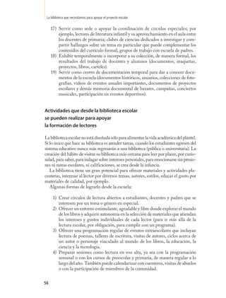 La biblioteca que necesitamos para apoyar el proyecto escolar

     17) Servir como sede o apoyar la coordinación de círculos especiales; por
         ejemplo, lectores de literatura infantil y su aprovechamiento en el aula entre
         los docentes de primaria; clubes de ciencias dedicados a investigar y com-
         partir hallazgos sobre un tema en particular que puede complementar los
         contenidos del currículo formal; grupos de trabajo con escuela de padres.
     18) Exhibir temporalmente o incorporar a su colección, de manera formal, los
         resultados del trabajo de docentes y alumnos (documentos, maquetas,
         proyectos, libros, carteles).
     19) Servir como centro de documentación temporal para dar a conocer docu-
         mentos de la escuela (documentos históricos, anuarios, colecciones de foto-
         grafías, videos de eventos anuales importantes, documentos de proyectos
         escolares y demás memoria documental de bazares, campañas, conciertos
         musicales, participación en eventos deportivos).


Actividades que desde la biblioteca escolar
se pueden realizar para apoyar
la formación de lectores

La biblioteca escolar no está diseñada sólo para alimentar la vida académica del plantel.
Si lo único que hace su biblioteca es atender tareas, cuando los estudiantes egresen del
sistema educativo nunca más regresarán a una biblioteca (pública o universitaria). La
creación del hábito de visitar su biblioteca más cercana para leer por placer, por curio-
sidad, para saber, para indagar sobre intereses personales, para emocionarse sin presio-
nes ni tareas escolares, ni calificaciones, se crea desde la infancia.
   La biblioteca tiene un gran potencial para ofrecer materiales y actividades pla-
centeras, interesar al lector por diversos temas, autores, estilos, educar el gusto por
materiales de calidad, por ejemplo.
   Algunas formas de lograrlo desde la escuela:

      1) Crear círculos de lectura abiertos a estudiantes, docentes y padres que se
         interesen por un tema o género en especial.
      2) Ofrecer un entorno estimulante, agradable y libre donde explorar el mundo
         de los libros y adquirir autonomía en la selección de materiales que atiendan
         los intereses y gustos individuales de cada lector (para ir más allá de la
         lectura escolar, por obligación, para cumplir con un programa).
      3) Ofrecer una programación regular de eventos extraescolares que incluyan
         lectura de poemas, talleres de escritura, visitas de autores, ciclos acerca de
         un autor o personaje vinculado al mundo de los libros, la educación, la
         ciencia y la tecnología.
      4) Preparar sesiones como lectura en voz alta, ya sea con la programación
         semanal o con los cursos de preescolar y primaria, de manera regular a lo
         largo del año. También puede calendarizar con cuenteros, visitas de abuelos
         o con la participación de miembros de la comunidad.


56
 