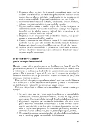 Capítulo 5

    5) Programar talleres regulares de técnicas de promoción de lectura con los
       docentes o las familias de los estudiantes para compartir con ellos títulos
       nuevos, juegos, talleres, materiales complementarios, de manera que se
       realicen estas actividades de promoción también en casa y en el aula.
    6) Recomendar libros mediante carteleras, exhibiciones, listados, boletines,
       volantes, ya sea para vacaciones o para una fecha especial.
    7) Regularizar el servicio de la mochila viajera a las familias, incluyendo en
       cada envío materiales para todos los miembros de casa (algo para los peque-
       ños, algo para los adultos mayores, etcétera); hacer seguimiento a este
       programa a través de “cuadernos viajeros”.
    8) Programar con los estudiantes visitas a bibliotecas cercanas, para que co-
       nozcan su ubicación, colección y servicios.
    9) Establecer convenios con otras bibliotecas, centros de documentación y entida-
       des locales para dar acceso a los miembros del plantel a materiales de otras co-
       lecciones, a través del préstamo interbibliotecario y servicio de cajas viajeras.
   10) Acordar con diversas entidades el préstamo de exposiciones itinerantes,
       servicios educativos y de recreación (con instituciones de cultura y organi-
       zaciones no gubernamentales).


Lo que la biblioteca escolar
puede hacer por la comunidad

Hay dos razones básicas para interesarse por la vida escolar fuera del aula. En
primer término, porque es allí donde se desarrolla más el sentido de identificación
y pertenencia a la institución y donde todos los alumnos realizan su socialización
primaria. Por lo tanto, es el lugar privilegiado para la construcción y enriqueci-
miento de una cultura escolar que se vincule a su vez a la vida real del país y de la
comunidad externa a la escuela.
   En segundo término porque —para la mayoría de los mexicanos— la biblioteca
de su escuela o de la escuela de sus hijos será la primera (y a veces la única) instan-
cia de información y educación que conozcan o tengan a mano.
   Enriquezca lo que hace su biblioteca relacionándola con el mundo exterior, por
ejemplo:

    1) Sirviendo como sede para cursos vespertinos abiertos a la comunidad (de
       alfabetización, nutrición, economía doméstica, cuidado del hogar, micro-
       empresas en el hogar, actualidad nacional, derechos ciudadanos, etcétera).
    2) Organizando programas para explorar las instituciones educativas o em-
       presas de nuestra comunidad, ya sea llevando al plantel muestras e infor-
       mación acerca de todo lo que ésta ofrece en materia de educación y recrea-
       ción, u organizando programas de visitas con profesores y alumnos a
       empresas, parques, instituciones, museos, zonas arqueológicas, etcétera.
    3) Organizando grupos de padres de familia y miembros de la comunidad para
       que se vinculen y apoyen las actividades de la biblioteca.


                                                                                       57
 