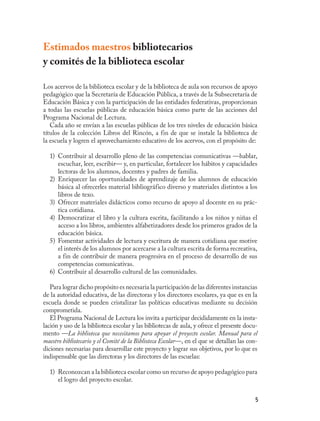 Estimados maestros bibliotecarios
y comités de la biblioteca escolar

Los acervos de la biblioteca escolar y de la biblioteca de aula son recursos de apoyo
pedagógico que la Secretaría de Educación Pública, a través de la Subsecretaría de
Educación Básica y con la participación de las entidades federativas, proporcionan
a todas las escuelas públicas de educación básica como parte de las acciones del
Programa Nacional de Lectura.
   Cada año se envían a las escuelas públicas de los tres niveles de educación básica
títulos de la colección Libros del Rincón, a fin de que se instale la biblioteca de
la escuela y logren el aprovechamiento educativo de los acervos, con el propósito de:

  1) Contribuir al desarrollo pleno de las competencias comunicativas —hablar,
     escuchar, leer, escribir— y, en particular, fortalecer los hábitos y capacidades
     lectoras de los alumnos, docentes y padres de familia.
  2) Enriquecer las oportunidades de aprendizaje de los alumnos de educación
     básica al ofrecerles material bibliográfico diverso y materiales distintos a los
     libros de texo.
  3) Ofrecer materiales didácticos como recurso de apoyo al docente en su prác-
     tica cotidiana.
  4) Democratizar el libro y la cultura escrita, facilitando a los niños y niñas el
     acceso a los libros, ambientes alfabetizadores desde los primeros grados de la
     educación básica.
  5) Fomentar actividades de lectura y escritura de manera cotidiana que motive
     el interés de los alumnos por acercarse a la cultura escrita de forma recreativa,
     a fin de contribuir de manera progresiva en el proceso de desarrollo de sus
     competencias comunicativas.
  6) Contribuir al desarrollo cultural de las comunidades.

   Para lograr dicho propósito es necesaria la participación de las diferentes instancias
de la autoridad educativa, de las directoras y los directores escolares, ya que es en la
escuela donde se pueden cristalizar las políticas educativas mediante su decisión
comprometida.
   El Programa Nacional de Lectura los invita a participar decididamente en la insta-
lación y uso de la biblioteca escolar y las bibliotecas de aula, y ofrece el presente docu-
mento —La biblioteca que necesitamos para apoyar el proyecto escolar. Manual para el
maestro bibliotecario y el Comité de la Biblioteca Escolar—, en el que se detallan las con-
diciones necesarias para desarrollar este proyecto y lograr sus objetivos, por lo que es
indispensable que las directoras y los directores de las escuelas:

  1) Reconozcan a la biblioteca escolar como un recurso de apoyo pedagógico para
     el logro del proyecto escolar.


                                                                                          5
 