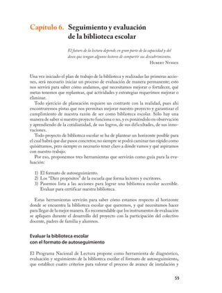 Capítulo 6. Seguimiento y evaluación
            de la biblioteca escolar
                     El futuro de la lectura depende en gran parte de la capacidad y del
                     deseo que tengan algunos lectores de compartir sus descubrimientos.
                                                                           Hubert Nyssen


Una vez iniciado el plan de trabajo de la biblioteca y realizadas las primeras accio-
nes, será necesario iniciar un proceso de evaluación de manera permanente; esto
nos servirá para saber cómo andamos, qué necesitamos mejorar o fortalecer, qué
metas tenemos que replantear, qué actividades y estrategias requerimos mejorar o
eliminar.
   Todo ejercicio de planeación requiere un contraste con la realidad, pues ahí
encontraremos pistas que nos permitan mejorar nuestro proyecto y garantizar el
cumplimiento de nuestra razón de ser como biblioteca escolar. Sólo hay una
manera de saber si nuestro proyecto funciona o no, y es poniéndolo en observación
y aprendiendo de la cotidianidad, de sus logros, de sus dificultades, de sus inno-
vaciones.
   Todo proyecto de biblioteca escolar se ha de plantear un horizonte posible para
el cual habrá que dar pasos concretos; no siempre se podrá caminar tan rápido como
quisiéramos, pero siempre es necesario tener claro a dónde vamos y qué aspiramos
con nuestro trabajo.
   Por eso, proponemos tres herramientas que servirán como guía para la eva-
luación:

  1) El formato de autoseguimiento.
  2) Los “Diez propósitos” de la escuela que forma lectores y escritores.
  3) Pasemos lista a las acciones para lograr una biblioteca escolar accesible.
     Evaluar para certificar nuestra biblioteca.

   Estas herramientas servirán para saber cómo estamos respecto al horizonte
donde se encuentra la biblioteca escolar que queremos, y qué necesitamos hacer
para llegar de la mejor manera. Es recomendable que los instrumentos de evaluación
se apliquen durante el desarrollo del proyecto con la participación del colectivo
docente, padres de familia y alumnos.


Evaluar la biblioteca escolar
con el formato de autoseguimiento

El Programa Nacional de Lectura propone como herramienta de diagnóstico,
evaluación y seguimiento de la biblioteca escolar el formato de autoseguimiento,
que establece cuatro criterios para valorar el proceso de avance de instalación y


                                                                                     59
 