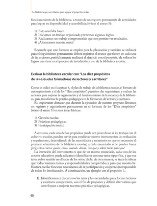 La biblioteca que necesitamos para apoyar el proyecto escolar

funcionamiento de la biblioteca, a través de un registro permanente de actividades
para lograr su disponibilidad y accesibilidad (véase el anexo 5):

     1)   Esto nos falta hacer.
     2)   Iniciamos un trabajo organizado y tenemos algunos logros.
     3)   Realizamos un trabajo comprometido que nos permite ver resultados.
     4)   ¡Alcanzamos nuestra meta!

   Recuerde que este formato se empleó para la planeación y también se utilizará
para el seguimiento permanente; deberá registrar el avance que tienen en cada una
de las acciones; periódicamente realizará el ejercicio con el propósito de valorar los
logros que tiene en el proceso de instalación y uso de la biblioteca escolar.


Evaluar la biblioteca escolar con “Los diez propósitos
de las escuelas formadoras de lectores y escritores”

Como se indicó en el capítulo 4, el plan de trabajo de la biblioteca escolar, el formato de
autoseguimiento y el de los “Diez propósitos”, permiten dar seguimiento y evaluar las
acciones para mejorar la organización y el funcionamiento de la escuela y de la bibliote-
ca, para transformar la práctica pedagógica en la formación de lectores y escritores.
   Es importante destacar que durante la ejecución de nuestro proyecto llevamos
un registro y seguimiento permanente en el formato de los “Diez propósitos”
(véase el anexo 5) en tres áreas básicas:

     1) Gestión escolar.
     2) Prácticas pedagógicas.
     3) Participación social.

   Asimismo, cada uno de los propósitos puede ser provechoso si los trabaja con el
colectivo escolar, pueden servir para establecer nuevos instrumentos de evaluación
y seguimiento, dependiendo de las necesidades y momentos en que se encuentre el
proyecto educativo de la biblioteca escolar; a cada enunciado se le pueden hacer
preguntas como: quién, cómo, cuándo, dónde, con qué y sobre todo para qué.
   La intención del instrumento es que de un mismo enunciado, cada uno de los
actores educativos pueda ubicarse e identificarse con una tarea específica, y que esa
tarea cobre sentido en el hacer de los otros; dicho de otra manera, se trata de ubicar
que todos tenemos tareas y responsabilidades compartidas y para que nuestra bi-
blioteca escolar funcione necesitamos de la participación y cooperación responsable
de todos los involucrados. A continuación, un ejemplo con el propósito 1:

      1) Identificamos y discutimos los retos y las necesidades para formar lectores
         y escritores competentes, con el fin de proponer y definir alternativas que
         contribuyan a mejorar nuestras prácticas pedagógicas.


60
 