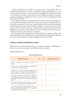 Capítulo 6

   ¿Quiénes identificamos? ¿Cuáles son nuestros retos y necesidades? ¿Por qué
queremos formar lectores y escritores competentes? ¿Qué significa lectores y escri-
tores competentes? ¿Cómo son nuestras prácticas pedagógicas? ¿Qué relación tienen
con la lectura y la escritura? ¿Qué relación tiene la biblioteca escolar con nuestras
prácticas pedagógicas? ¿Queremos mejorar nuestras prácticas pedagógicas? ¿Para
qué? ¿Cómo? ¿Cuándo?
   Como podrá observar, con estas preguntas ha salido material para trabajar con
los compañeros del colectivo docente; es seguro que cada uno de ellos tendrá co-
mentarios que aportar, de modo que se puede avanzar hacia una solución conjunta,
de colectivo escolar, para mirar el trabajo realizado y encaminar las acciones del
proyecto. De esta manera se pueden ir anexando los restantes propósitos y las nuevas
preguntas que resulten de ellos, además de nuevos instrumentos y ejercicios que a
usted se le ocurran a partir de estos enunciados.
   Una descripción más detallada de los “Diez propósitos” la puede consultar en el
Manual del Asesor Acompañante en la página electrónica del Programa Nacional
de Lectura: http://www.lectura.dgme.sep.gob.mx/fya_aya_01.php.


Evaluar y certificar la biblioteca escolar

Realicemos un ejercicio de evaluación que nos permita Certificar la biblioteca con
base en las acciones para lograr una biblioteca escolar accesible.

Cómo andamos en

                                       Personal bibliotecario

               Mi biblioteca escolar…                      Sí   No   ¿Qué tengo que hacer?

 ¿Elaboró un diagnóstico para revisar y evaluar su si-
 tuación?
 ¿Cuenta con un maestro bibliotecario responsable de
 su organización y funcionamiento?

 ¿Cuenta con un Comité de Biblioteca Escolar que se
 reúne y trabaja para apoyar al maestro bibliotecario y
 tomar decisiones en cuanto a su funcionamiento?
 ¿El maestro bibliotecario y el Comité de la Biblioteca
 Escolar elaboraron y presentaron su plan de trabajo de
 la biblioteca de acuerdo con los objetivos del proyecto
 escolar?
 ¿El maestro bibliotecario está formado en procesa-
 miento de libros, catalogación, tecnología y otros?

 ¿El maestro bibliotecario está trabajando con el co-
 lectivo de docentes para determinar sus necesidades
 y apoyarlos desde la biblioteca?



                                                                                             61
 