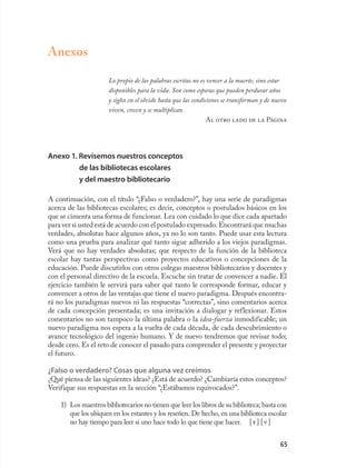 Anexos

                      Lo propio de las palabras escritas no es vencer a la muerte, sino estar
                      disponibles para la vida. Son como esporas que pueden perdurar años
                      y siglos en el olvido hasta que las condiciones se transforman y de nuevo
                      viven, crecen y se multiplican.
                                                                Al otro lado de la Página




Anexo 1. Revisemos nuestros conceptos
         de las bibliotecas escolares
         y del maestro bibliotecario

A continuación, con el título “¿Falso o verdadero?”, hay una serie de paradigmas
acerca de las bibliotecas escolares; es decir, conceptos o postulados básicos en los
que se cimenta una forma de funcionar. Lea con cuidado lo que dice cada apartado
para ver si usted está de acuerdo con el postulado expresado. Encontrará que muchas
verdades, absolutas hace algunos años, ya no lo son tanto. Puede usar esta lectura
como una prueba para analizar qué tanto sigue adherido a los viejos paradigmas.
Verá que no hay verdades absolutas; que respecto de la función de la biblioteca
escolar hay tantas perspectivas como proyectos educativos o concepciones de la
educación. Puede discutirlos con otros colegas maestros bibliotecarios y docentes y
con el personal directivo de la escuela. Escuche sin tratar de convencer a nadie. El
ejercicio también le servirá para saber qué tanto le corresponde formar, educar y
convencer a otros de las ventajas que tiene el nuevo paradigma. Después encontra-
rá no los paradigmas nuevos ni las respuestas “correctas”, sino comentarios acerca
de cada concepción presentada; es una invitación a dialogar y reflexionar. Estos
comentarios no son tampoco la última palabra o la idea-fuerza inmodificable; un
nuevo paradigma nos espera a la vuelta de cada década, de cada descubrimiento o
avance tecnológico del ingenio humano. Y de nuevo tendremos que revisar todo;
desde cero. Es el reto de conocer el pasado para comprender el presente y proyectar
el futuro.

¿Falso o verdadero? Cosas que alguna vez creímos
¿Qué piensa de las siguientes ideas? ¿Está de acuerdo? ¿Cambiaría estos conceptos?
Verifique sus respuestas en la sección “¿Estábamos equivocados?”.

    1) Los maestros bibliotecarios no tienen que leer los libros de su biblioteca; basta con
       que los ubiquen en los estantes y los reseñen. De hecho, en una biblioteca escolar
       no hay tiempo para leer si uno hace todo lo que tiene que hacer. [ f ] [ v ]


                                                                                            65
 