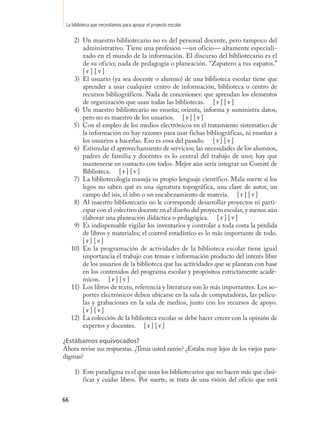 La biblioteca que necesitamos para apoyar el proyecto escolar

      2) Un maestro bibliotecario no es del personal docente, pero tampoco del
         administrativo. Tiene una profesión —un oficio— altamente especiali-
         zado en el mundo de la información. El discurso del bibliotecario es el
         de su oficio; nada de pedagogía o planeación. “Zapatero a tus zapatos.”
         [f] [v]
      3) El usuario (ya sea docente o alumno) de una biblioteca escolar tiene que
         aprender a usar cualquier centro de información, biblioteca o centro de
         recursos bibliográficos. Nada de concesiones: que aprendan los elementos
         de organización que usan todas las bibliotecas. [ f ] [ v ]
      4) Un maestro bibliotecario no enseña; orienta, informa y suministra datos,
         pero no es maestro de los usuarios. [ f ] [ v ]
      5) Con el empleo de los medios electrónicos en el tratamiento sistemático de
         la información no hay razones para usar fichas bibliográficas, ni enseñar a
         los usuarios a hacerlas. Eso es cosa del pasado. [ f ] [ v ]
      6) Estimular el aprovechamiento de servicios; las necesidades de los alumnos,
         padres de familia y docentes es lo central del trabajo de uno; hay que
         mantenerse en contacto con todos. Mejor aún sería integrar un Comité de
         Biblioteca. [ f ] [ v ]
      7) La bibliotecología maneja su propio lenguaje científico. Mala suerte si los
         legos no saben qué es una signatura topográfica, una clave de autor, un
         campo del isis, el isbn o un encabezamiento de materia. [ f ] [ v ]
      8) Al maestro bibliotecario no le corresponde desarrollar proyectos ni parti-
         cipar con el colectivo docente en el diseño del proyecto escolar, y menos aún
         elaborar una planeación didáctica o pedagógica. [ f ] [ v ]
      9) Es indispensable vigilar los inventarios y controlar a toda costa la pérdida
         de libros y materiales; el control estadístico es lo más importante de todo.
         [f] [v]
     10) En la programación de actividades de la biblioteca escolar tiene igual
         importancia el trabajo con temas e información producto del interés libre
         de los usuarios de la biblioteca que las actividades que se planean con base
         en los contenidos del programa escolar y propósitos estrictamente acadé-
         micos. [ f ] [ v ]
     11) Los libros de texto, referencia y literatura son lo más importantes. Los so-
         portes electrónicos deben ubicarse en la sala de computadoras, las pelícu-
         las y grabaciones en la sala de medios, junto con los recursos de apoyo.
         [f] [v]
     12) La colección de la biblioteca escolar se debe hacer crecer con la opinión de
         expertos y docentes. [ f ] [ v ]

¿Estábamos equivocados?
Ahora revise sus respuestas. ¿Tenía usted razón? ¿Estaba muy lejos de los viejos para-
digmas?

      1) Este paradigma es el que usan los bibliotecarios que no hacen más que clasi-
         ficar y cuidar libros. Por suerte, se trata de una visión del oficio que está


66
 