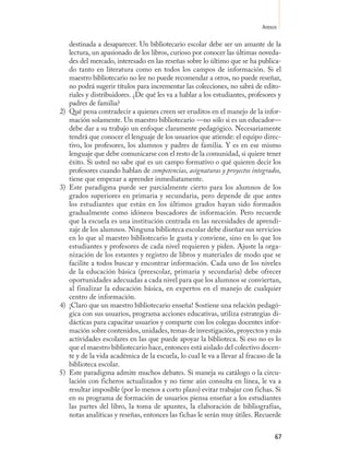 Anexos

     destinada a desaparecer. Un bibliotecario escolar debe ser un amante de la
     lectura, un apasionado de los libros, curioso por conocer las últimas noveda-
     des del mercado, interesado en las reseñas sobre lo último que se ha publica-
     do tanto en literatura como en todos los campos de información. Si el
     maestro bibliotecario no lee no puede recomendar a otros, no puede reseñar,
     no podrá sugerir títulos para incrementar las colecciones, no sabrá de edito-
     riales y distribuidores. ¿De qué les va a hablar a los estudiantes, profesores y
     padres de familia?
2)   Qué pena contradecir a quienes creen ser eruditos en el manejo de la infor-
     mación solamente. Un maestro bibliotecario —no sólo si es un educador—
     debe dar a su trabajo un enfoque claramente pedagógico. Necesariamente
     tendrá que conocer el lenguaje de los usuarios que atiende: el equipo direc-
     tivo, los profesores, los alumnos y padres de familia. Y es en ese mismo
     lenguaje que debe comunicarse con el resto de la comunidad, si quiere tener
     éxito. Si usted no sabe qué es un campo formativo o qué quieren decir los
     profesores cuando hablan de competencias, asignaturas y proyectos integrados,
     tiene que empezar a aprender inmediatamente.
3)   Este paradigma puede ser parcialmente cierto para los alumnos de los
     grados superiores en primaria y secundaria, pero depende de que antes
     los estudiantes que están en los últimos grados hayan sido formados
     gradualmente como idóneos buscadores de información. Pero recuerde
     que la escuela es una institución centrada en las necesidades de aprendi-
     zaje de los alumnos. Ninguna biblioteca escolar debe diseñar sus servicios
     en lo que al maestro bibliotecario le gusta y conviene, sino en lo que los
     estudiantes y profesores de cada nivel requieren y piden. Ajuste la orga-
     nización de los estantes y registro de libros y materiales de modo que se
     facilite a todos buscar y encontrar información. Cada uno de los niveles
     de la educación básica (preescolar, primaria y secundaria) debe ofrecer
     oportunidades adecuadas a cada nivel para que los alumnos se conviertan,
     al finalizar la educación básica, en expertos en el manejo de cualquier
     centro de información.
4)   ¡Claro que un maestro bibliotecario enseña! Sostiene una relación pedagó-
     gica con sus usuarios, programa acciones educativas, utiliza estrategias di-
     dácticas para capacitar usuarios y comparte con los colegas docentes infor-
     mación sobre contenidos, unidades, temas de investigación, proyectos y más
     actividades escolares en las que puede apoyar la biblioteca. Si eso no es lo
     que el maestro bibliotecario hace, entonces está aislado del colectivo docen-
     te y de la vida académica de la escuela, lo cual le va a llevar al fracaso de la
     biblioteca escolar.
5)   Este paradigma admite muchos debates. Si maneja su catálogo o la circu-
     lación con ficheros actualizados y no tiene aún consulta en línea, le va a
     resultar imposible (por lo menos a corto plazo) evitar trabajar con fichas. Si
     en su programa de formación de usuarios piensa enseñar a los estudiantes
     las partes del libro, la toma de apuntes, la elaboración de bibliografías,
     notas analíticas y reseñas, entonces las fichas le serán muy útiles. Recuerde


                                                                                  67
 