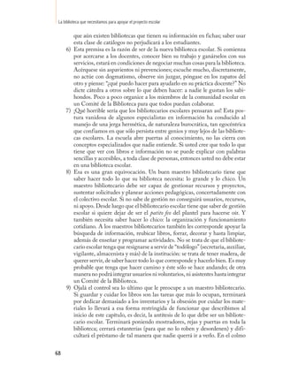 La biblioteca que necesitamos para apoyar el proyecto escolar

          que aún existen bibliotecas que tienen su información en fichas; saber usar
          esta clase de catálogos no perjudicará a los estudiantes.
     6)   Esta premisa es la razón de ser de la nueva biblioteca escolar. Si comienza
          por acercarse a los docentes, conocer bien su trabajo y ganárselos con sus
          servicios, estará en condiciones de negociar muchas cosas para la biblioteca.
          Acérquese sin aspavientos ni prevenciones; escuche mucho, discretamente,
          no actúe con dogmatismo, observe sin juzgar, póngase en los zapatos del
          otro y piense: “¿qué puedo hacer para ayudarlo en su práctica docente?” No
          dicte cátedra a otros sobre lo que deben hacer: a nadie le gustan los sabi-
          hondos. Poco a poco organice a los miembros de la comunidad escolar en
          un Comité de la Biblioteca para que todos puedan colaborar.
     7)   ¡Qué horrible sería que los bibliotecarios escolares pensaran así! Esta pos-
          tura vanidosa de algunos especialistas en información ha conducido al
          manejo de una jerga hermética, de naturaleza burocrática, tan egocéntrica
          que confiamos en que sólo persista entre genios y muy lejos de las bibliote-
          cas escolares. La escuela abre puertas al conocimiento, no las cierra con
          conceptos especializados que nadie entiende. Si usted cree que todo lo que
          tiene que ver con libros e información no se puede explicar con palabras
          sencillas y accesibles, a toda clase de personas, entonces usted no debe estar
          en una biblioteca escolar.
     8)   Esa es una gran equivocación. Un buen maestro bibliotecario tiene que
          saber hacer todo lo que su biblioteca necesita: lo grande y lo chico. Un
          maestro bibliotecario debe ser capaz de gestionar recursos y proyectos,
          sustentar solicitudes y planear acciones pedagógicas, concertadamente con
          el colectivo escolar. Si no sabe de gestión no conseguirá usuarios, recursos,
          ni apoyo. Desde luego que el bibliotecario escolar tiene que saber de gestión
          escolar si quiere dejar de ser el patito feo del plantel para hacerse oír. Y
          también necesita saber hacer lo chico: la organización y funcionamiento
          cotidiano. A los maestros bibliotecarios también les corresponde apoyar la
          búsqueda de información, reubicar libros, forrar, decorar y hasta limpiar,
          además de enseñar y programar actividades. No se trata de que el bibliote-
          cario escolar tenga que resignarse a servir de “todólogo” (secretaria, auxiliar,
          vigilante, almacenista y más) de la institución: se trata de tener madera, de
          querer servir, de saber hacer todo lo que corresponde y hacerlo bien. Es muy
          probable que tenga que hacer camino y éste sólo se hace andando; de otra
          manera no podrá integrar usuarios ni voluntarios, ni asistentes hasta integrar
          un Comité de la Biblioteca.
     9)   Ojalá el control sea lo último que le preocupe a un maestro bibliotecario.
          Si guardar y cuidar los libros son las tareas que más lo ocupan, terminará
          por dedicar demasiado a los inventarios y la obsesión por cuidar los mate-
          riales lo llevará a esa forma restringida de funcionar que describimos al
          inicio de este capítulo, es decir, la antítesis de lo que debe ser un bibliote-
          cario escolar. Terminará poniendo mostradores, rejas y puertas en toda la
          biblioteca; cerrará estanterías (para que no lo roben y desordenen) y difi-
          cultará el préstamo de tal manera que nadie querrá ir a verlo. En el colmo


68
 