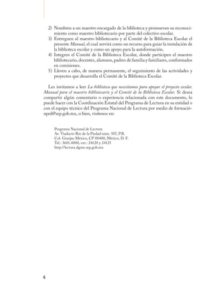 2) Nombren a un maestro encargado de la biblioteca y promuevan su reconoci-
       miento como maestro bibliotecario por parte del colectivo escolar.
    3) Entreguen al maestro bibliotecario y al Comité de la Biblioteca Escolar el
       presente Manual, el cual servirá como un recurso para guiar la instalación de
       la biblioteca escolar y como un apoyo para la autoformación.
    4) Integren el Comité de la Biblioteca Escolar, donde participen el maestro
       bibliotecario, docentes, alumnos, padres de familia y familiares, conformados
       en comisiones.
    5) Lleven a cabo, de manera permanente, el seguimiento de las actividades y
       proyectos que desarrolla el Comité de la Biblioteca Escolar.

  Les invitamos a leer La biblioteca que necesitamos para apoyar el proyecto escolar.
Manual para el maestro bibliotecario y el Comité de la Biblioteca Escolar. Si desea
compartir algún comentario o experiencia relacionada con este documento, lo
puede hacer con la Coordinación Estatal del Programa de Lectura en su entidad o
con el equipo técnico del Programa Nacional de Lectura por medio de formació-
npnl@sep.gob.mx, o bien, visítenos en:


       Programa Nacional de Lectura
       Av. Viaducto Río de la Piedad núm. 507, P.B.
       Col. Granjas México, CP 08400, México, D. F.
       Tel.: 3601.4000, ext.: 24120 y 24125
       http://lectura.dgme.sep.gob.mx




6
 